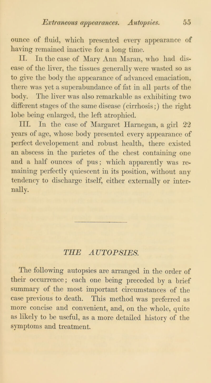 ounce of fluid, which presented every appearance of having remained inactive for a long time. II. In the case of Mary Ann Maran, who had dis- ease of the liver, the tissues generally were wasted so as to give the body the appearance of advanced emaciation, there was yet a superabundance of fat in all parts of the body. The liver was also remarkable as exhibiting two different stages of the same disease (cirrhosis;) the right lobe being enlarged, the left atrophied. III. In the case of Margaret Harnegan, a girl 22 years of age, whose body presented every appearance of perfect developement and robust health, there existed an abscess in the parietes of the chest containing one and a half ounces of pus; which apparently was re- maining perfectly quiescent in its position, without any tendency to discharge itself, either externally or inter- nally. THE AUTOPSIES. The following autopsies are arranged in the order of their occurrence; each one being preceded by a brief summary of the most important circumstances of the case previous to death. This method was preferred as more concise and convenient, and, on the whole, quite as likely to be useful, as a more detailed history of the symptoms and treatment.