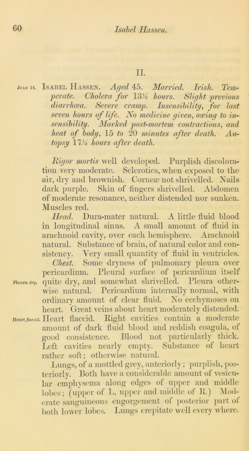 II. julv 14. Isabel IIassen. Aged 45. Married. Irish. Tem- perate. Cholera for 13)4 hours. Slight previous diarrhoea. Severe cramp. Insensibility, for last seven hours of life. No medicine given, owing to in- sensibility. Marked post-mortem contractions, arid heat of body, 15 to 20 minutes after death. Au- topsy IV» hours after death. Rigor mortis well developed. Purplish discolora- tion very moderate. Sclerotics, when exposed to the air, dry and brownish. Corneae not shrivelled. Nails dark purple. Skin of fingers shrivelled. Abdomen of moderate resonance, neither distended nor sunken. Muscles red. Head. Dura-mater natural. A little fluid blood in longitudinal sinus. A small amount of fluid in arachnoid cavity, over each hemisphere. Arachnoid natural. Substance of brain, of natural color and con- sistency. Very small quantity of fluid in ventricles. Chest. Some dryness of pulmonary pleura over pericardium. Pleural surface of pericardium itself pieura. dry. quite dry, and somewhat shrivelled. Pleura other- wise natural. Pericardium internally normal, with ordinary amount of clear fluid. No ecchymoses on heart. Great veins about heart moderately distended. Heartjiaccid. Heart flaccid. Eight cavities contain a moderate amount of dark fluid blood and reddish coagula, of good consistence. Blood not particularly thick. Left cavities nearly empty. Substance of heart rather soft; otherwise natural. Lungs, of a mottled grey, anteriorly; purplish, pos- teriori}-. Both have a considerable amount of vesicu- lar emphysema along edges of upper and middle lobes; (upper of L, upper and middle of R) Mod- erate sanguineous engorgement of posterior part of both lower lobes. Lungs crepitate well every where.