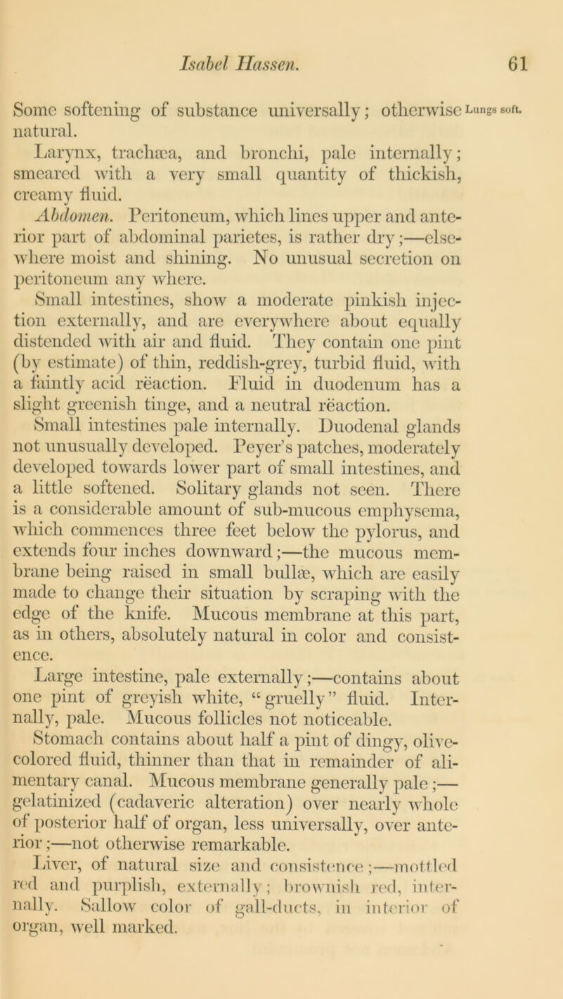 Some softening of substance universally; otherwise Lungs soft, natural. Larynx, trachaea, and bronchi, pale internally; smeared with a very small quantity of thickisli, creamy fluid. Abdomen. Peritoneum, which lines upper and ante- rior part of abdominal parietes, is rather dry;—else- where moist and shining. No unusual secretion on peritoneum any where. Small intestines, show a moderate pinkish injec- tion externally, and are everywhere about equally distended with air and fluid. They contain one pint (by estimate) of thin, reddish-grey, turbid fluid, with a faintly acid reaction. Fluid in duodenum has a slight greenish tinge, and a neutral reaction. Small intestines pale internally. Duodenal glands not unusually developed. Peyer’s patches, moderately developed towards lower part of small intestines, and a little softened. Solitary glands not seen. There is a considerable amount of sub-mucous emphysema, which commences three feet below the pylorus, and extends four inches downward ;—the mucous mem- brane being raised in small bullae, which are easily made to change their situation by scraping with the edge of the knife. Mucous membrane at this part, as in others, absolutely natural in color and consist- ence. Large intestine, pale externally;—contains about one pint of greyish white, “gruelly” fluid. Inter- nally, pale. Mucous follicles not noticeable. Stomach contains about half a pint of dingy, olive- colored fluid, thinner than that in remainder of ali- mentary canal. Mucous membrane generally pale ;— gelatinized (cadaveric alteration) over nearly whole of posterior half of organ, less universally, over ante- rior ;—not otherwise remarkable. Liver, of natural size and consistence;—mottled red and purplish, externally; brownish red, inter- nally. Sallow color of gall-ducts, in interior of organ, well marked.