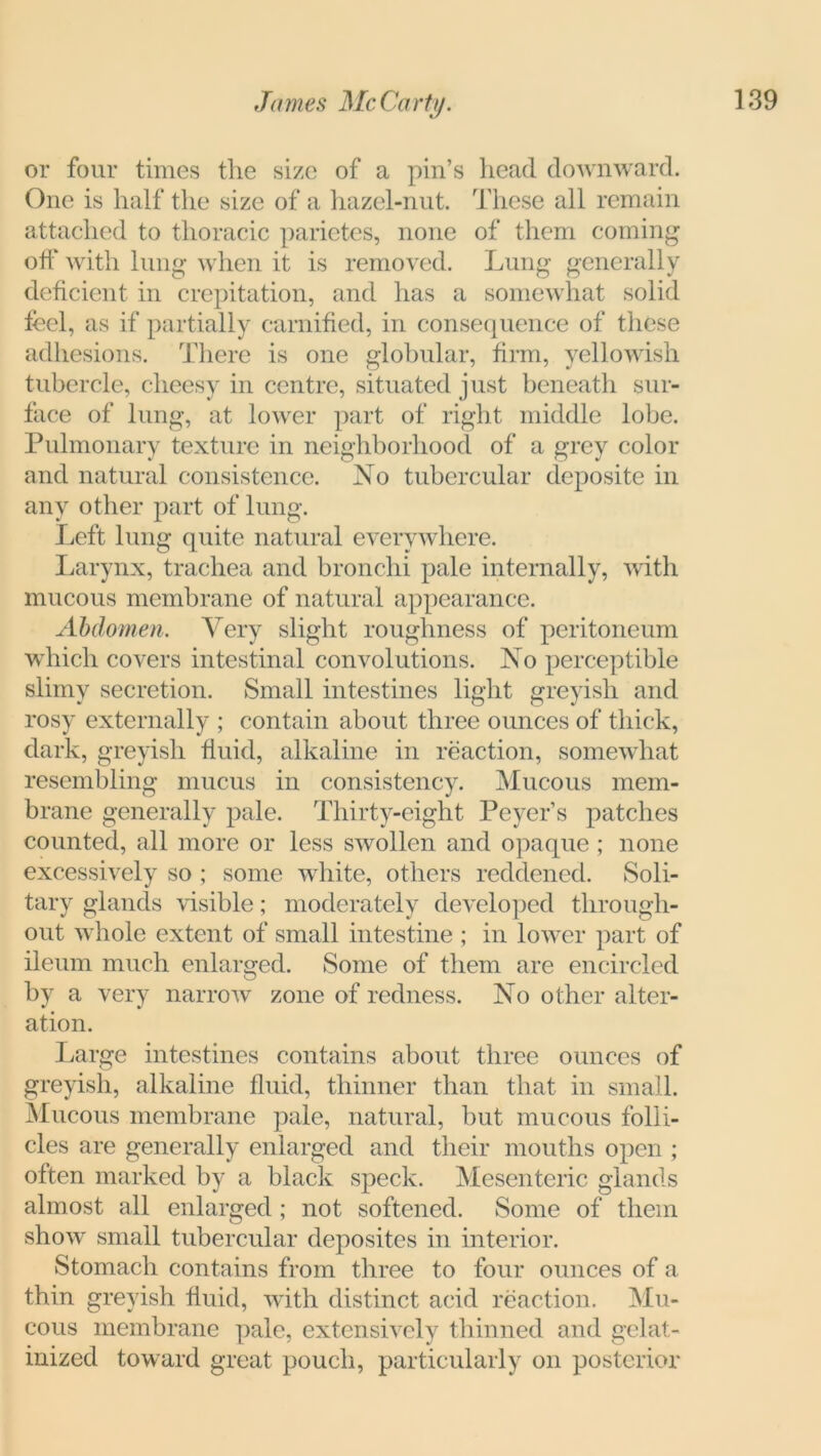 or four times the size of a pin’s head downward. One is half the size of a hazel-nut. These all remain attached to thoracic parietes, none of them coming off with lung when it is removed. Lung generally deficient in crepitation, and has a somewhat solid feel, as if partially carnified, in consequence of these adhesions. There is one globular, firm, yellowish tubercle, cheesy in centre, situated just beneath sur- face of lung, at lower part of right middle lobe. Pulmonary texture in neighborhood of a grey color and natural consistence. No tubercular deposite in any other part of lung. Left lung quite natural everywhere. Larynx, trachea and bronchi pale internally, with mucous membrane of natural appearance. Abdomen. Very slight roughness of peritoneum which covers intestinal convolutions. No perceptible slimy secretion. Small intestines light greyish and rosy externally ; contain about three ounces of thick, dark, greyish fluid, alkaline in reaction, somewhat resembling mucus in consistency. Mucous mem- brane generally pale. Thirty-eight Peyer’s patches counted, all more or less swollen and opaque ; none excessively so ; some white, others reddened. Soli- tary glands visible; moderately developed through- out whole extent of small intestine ; in lower part of ileum much enlarged. Some of them are encircled by a very narrow zone of redness. No other alter- ation. Large intestines contains about three ounces of greyish, alkaline fluid, thinner than that in small. Mucous membrane pale, natural, but mucous folli- cles are generally enlarged and their mouths open ; often marked by a black speck. Mesenteric glands almost all enlarged ; not softened. Some of them show small tubercular deposites in interior. Stomach contains from three to four ounces of a thin greyish fluid, with distinct acid reaction. Mu- cous membrane pale, extensively thinned and gelat- inized toward great pouch, particularly on posterior