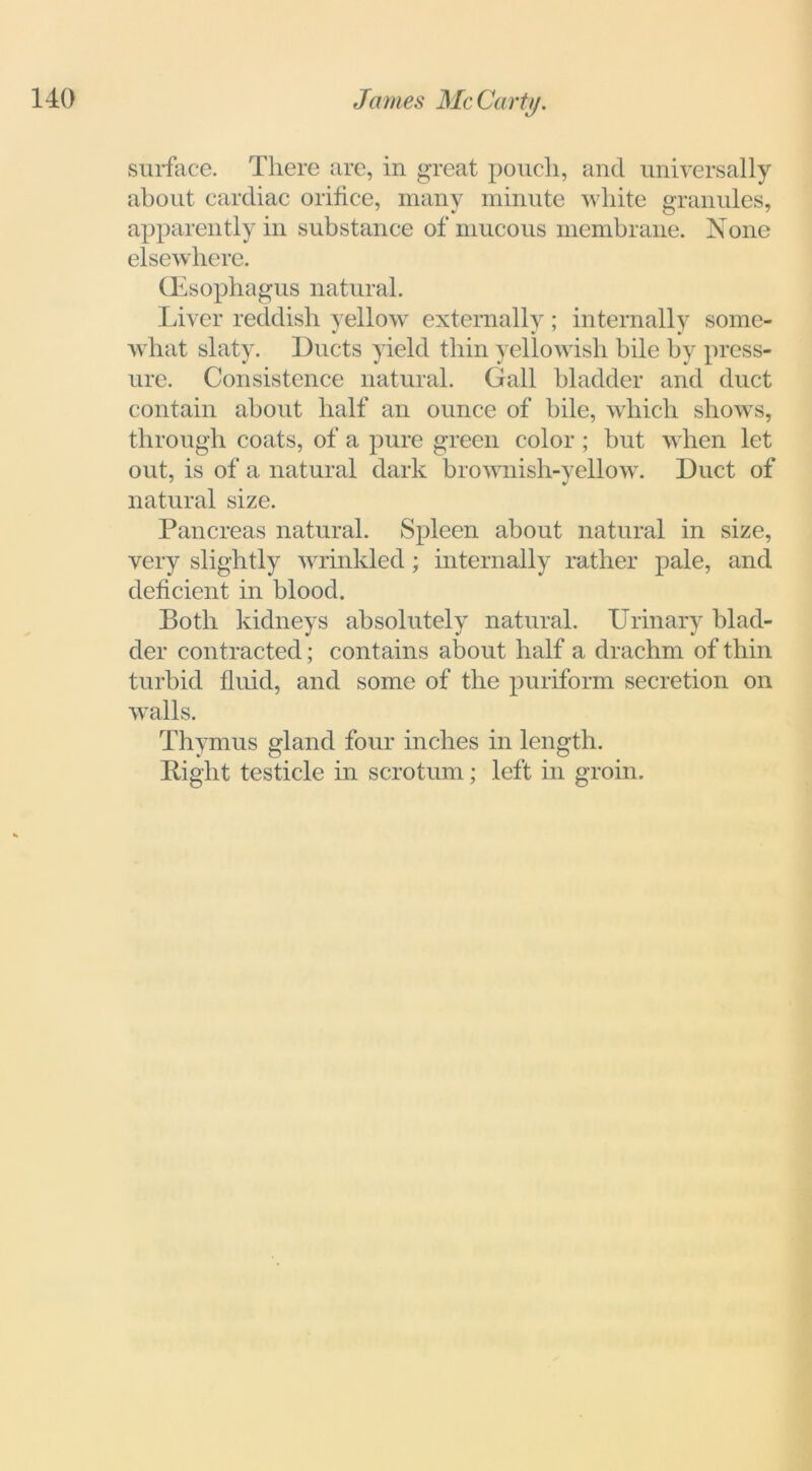 surface. There are, in great pouch, and universally about cardiac orifice, many minute white granules, apparently in substance of mucous membrane. None elsewhere. (Esophagus natural. Liver reddish yellow externally; internally some- what slaty. Ducts yield thin yellowish bile by press- ure. Consistence natural. Gall bladder and duct contain about half an ounce of bile, which shows, through coats, of a pure green color ; but when let out, is of a natural dark brownish-yellow. Duct of natural size. Pancreas natural. Spleen about natural in size, very slightly wrinkled; internally rather pale, and deficient in blood. Both kidneys absolutely natural. Urinary blad- der contracted; contains about half a drachm of thin turbid fluid, and some of the puriform secretion on walls. Thymus gland four inches in length. Bight testicle in scrotum; left in groin.