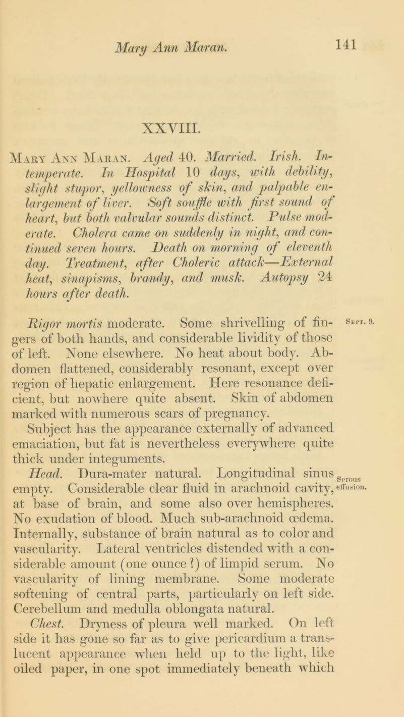 XXVIII. Mary Ann Maran. Aged 40. Married. Irish. In- temperate. In Hospital 10 days, with debility, slight stupor, yellowness of skin, and palpable en- largement of liver. Soft souffle with first sound of heart, but both valvular sounds distinct. Pulse mod- erate. Cholera came on suddenly in night, and con- tinued seven hours. Death on morning of eleventh day. Treatment, after Choleric attack—External heat, sinapisms, brandy, and musk. Autopsy 24 hours after death. Rigor mortis moderate. Some shrivelling of fin- Sept- 9- gers of both hands, and considerable lividity of those of left. None elsewhere. No heat about body. Ab- domen flattened, considerably resonant, except over region of hepatic enlargement. Here resonance defi- cient, but nowhere quite absent. Skin of abdomen marked with numerous scars of pregnancy. Subject has the appearance externally of advanced emaciation, but fat is nevertheless everywhere quite thick under integuments. Head, Dura-mater natural. Longitudinal sinus gproug empty. Considerable clear fluid in arachnoid cavity,effU8ion- at base of brain, and some also over hemispheres. No exudation of blood. Much sub-arachnoid oedema. Internally, substance of brain natural as to color and vascularity. Lateral ventricles distended with a con- siderable amount (one ounce ?) of limpid serum. No vascularity of lining membrane. Some moderate softening of central parts, particularly on left side. Cerebellum and medulla oblongata natural. Chest. Dryness of pleura well marked. On left side it has gone so far as to give pericardium a trans- lucent appearance when held up to the light, like oiled paper, in one spot immediately beneath which