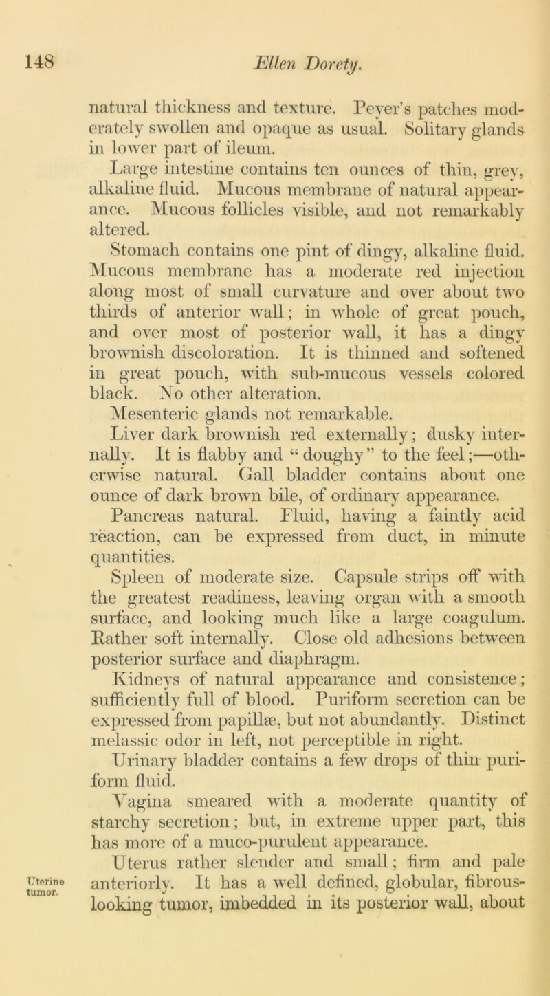Uterine tumor. natural thickness and texture. Peyer’s patches mod- erately swollen and opaque as usual. Solitary glands in lower part of ileum. Large intestine contains ten ounces of thin, grey, alkaline fluid. Mucous membrane of natural appear- ance. Mucous follicles visible, and not remarkably altered. Stomach contains one pint of dingy, alkaline fluid. Mucous membrane has a moderate red injection along most of small curvature and over about two thirds of anterior wall; in whole of great pouch, and over most of posterior wall, it has a dingy brownish discoloration. It is thinned and softened in great pouch, with sub-mucous vessels colored black. No other alteration. Mesenteric glands not remarkable. Liver dark brownish red externally; dusky inter- nally. It is flabby and “doughy” to the feel;—oth- erwise natural. Gall bladder contains about one ounce of dark brown bile, of ordinary appearance. Pancreas natural. Fluid, having a faintly acid reaction, can be expressed from duct, in minute quantities. Spleen of moderate size. Capsule strips off with the greatest readiness, leaving organ with a smooth surface, and looking much like a large coagulum. Rather soft internally. Close old adhesions between posterior surface and diaphragm. Kidneys of natural appearance and consistence; sufficiently full of blood. Puriform secretion can be expressed from papillae, but not abundantly. Distinct melassic odor in left, not perceptible in right. Urinary bladder contains a few drops of thin puri- form fluid. Vagina smeared with a moderate quantity of starchy secretion; but, in extreme upper part, this has more of a muco-purulent appearance. Uterus rather slender and small; firm and pale anteriorly. It has a well defined, globular, fibrous- looking tumor, imbedded in its posterior wall, about