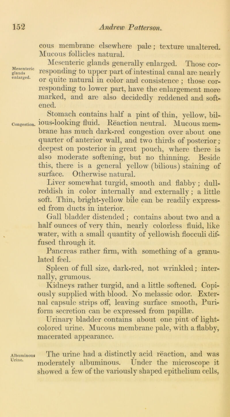 Mesenteric glands enlarged. Congestion. Albuminous Urine. cous membrane elsewhere pale; texture unaltered. Mucous follicles natural. Mesenteric glands generally enlarged. Those cor- responding to upper part of intestinal canal are nearly or quite natural in color and consistence ; those cor- responding to lower part, have the enlargement more marked, and are also decidedly reddened and soft- ened. Stomach contains half a pint of thin, yellow, hil- ious-looking fluid. Reaction neutral. Mucous mem- brane has much dark-red congestion over about one quarter of anterior wall, and two thirds of posterior ; deepest on posterior in great pouch, where there is also moderate softening, but no thinning. Beside this, there is a general yellow (bilious) staining of surface. Otherwise natural. Liver somewhat turgid, smooth and flabby; dull- reddish in color internally and externally; a little soft. Thin, bright-yellow bile can be readily express- ed from ducts in interior. Gall bladder distended; contains about two and a half ounces of very thin, nearly colorless fluid, like water, with a small quantity of yellowish flocculi dif- fused through it. Pancreas rather firm, with something of a granu- lated feel. Spleen of full size, dark-red, not wrinkled; inter- nally, grumous. Kidneys rather turgid, and a little softened. Copi- ously supplied with blood. No melassic odor. Exter- nal capsule strips off, leaving surface smooth, Puri- form secretion can be expressed from papillae. Urinary bladder contains about one pint of light- colored urine. Mucous membrane pale, with a flabby, macerated appearance. The urine had a distinctly acid reaction, and was moderately albuminous. Under the microscope it showed a few of the variously shaped epithelium cells,