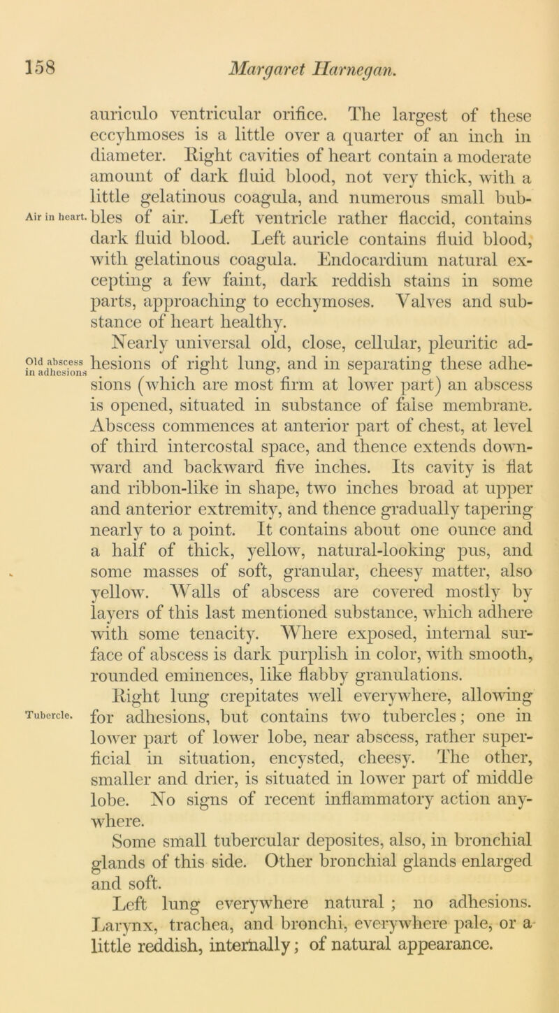 auriculo ventricular orifice. The largest of these eccyhmoses is a little over a quarter of an inch in diameter. Hight cavities of heart contain a moderate amount of dark fluid blood, not very thick, with a little gelatinous coagula, and numerous small bub- Air in heart, bles of air. Left ventricle rather flaccid, contains dark fluid blood. Left auricle contains fluid blood, with gelatinous coagula. Endocardium natural ex- cepting a few faint, dark reddish stains in some parts, approaching to ecchymoses. Valves and sub- stance of heart healthy. Nearly universal old, close, cellular, pleuritic ad- oid abscess hesions of rig lit lung, and in separating these adhe- sions (which are most firm at lower part) an abscess is opened, situated in substance of false membrane. Abscess commences at anterior part of chest, at level of third intercostal space, and thence extends down- ward and backward five inches. Its cavity is fiat and ribbon-like in shape, two inches broad at upper and anterior extremity, and thence gradually tapering nearly to a point. It contains about one ounce and a half of thick, yellow, natural-looking pus, and some masses of soft, granular, cheesy matter, also yellow. Walls of abscess are covered mostly by- layers of this last mentioned substance, which adhere with some tenacity. Where exposed, internal sur- face of abscess is dark purplish in color, with smooth, rounded eminences, like flabby granulations. Right lung crepitates well everywhere, allowing Tubercle. for adhesions, but contains two tubercles; one in lower part of lower lobe, near abscess, rather super- ficial in situation, encysted, cheesy'. The other, smaller and drier, is situated in lower part of middle lobe. No signs of recent inflammatory action any- where. Some small tubercular deposites, also, in bronchial glands of this side. Other bronchial glands enlarged and soft. Left lung everywhere natural ; no adhesions. Larynx, trachea, and bronchi, everywhere pale, or a little reddish, internally; of natural appearance.