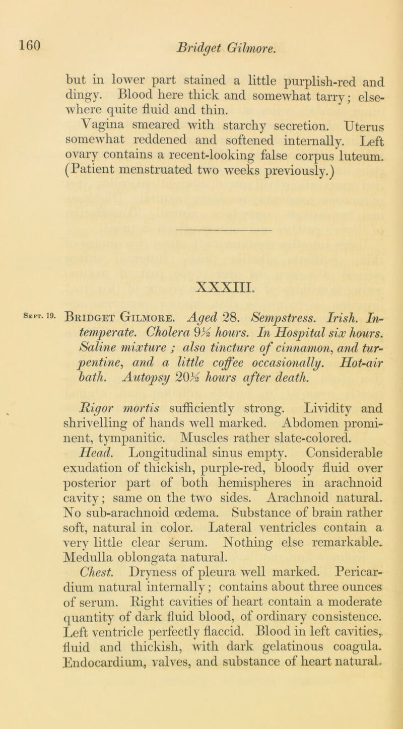 but in lower part stained a little purplish-red and dingy. Blood here thick and somewhat tarry; else- where quite fluid and thin. Vagina smeared with starchy secretion. Uterus somewhat reddened and softened internally. Left ovary contains a recent-looking false corpus luteum. (Patient menstruated two weeks previously.) XXXIII. Sept- 19- Bridget Gilmore. Aged 28. Sempstress. Irish. In- temperate. Cholera 9A hours. In Hospital six hours. Saline mixture ; also tincture of cinnamon, and tur- pentine?, and a little coffee occasionally. Hot-air hath. Autopsy 20A hours after death. Rigor mortis sufficiently strong. Lividity and shrivelling of hands well marked. Abdomen promi- nent, tympanitic. Muscles rather slate-colored. Head. Longitudinal sinus empty. Considerable exudation of thickish, purple-red, bloody fluid over posterior part of both hemispheres in arachnoid cavity; same on the two sides. Arachnoid natural. No sub-arachnoid oedema. Substance of brain rather soft, natural in color. Lateral ventricles contain a very little clear serum. Nothing else remarkable. Medulla oblongata natural. Chest. Dryness of pleura well marked. Pericar- dium natural internally; contains about three ounces of serum. Bight cavities of heart contain a moderate quantity of dark fluid blood, of ordinary consistence. Left ventricle perfectly flaccid. Blood in left cavities, fluid and thickish, with dark gelatinous coagula. Endocardium, valves, and substance of heart natural.