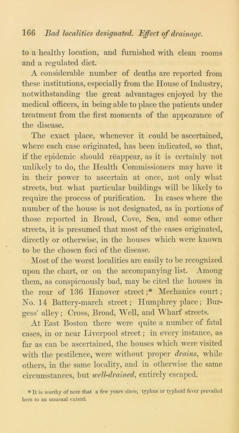 to a healthy location, and furnished with clean rooms and a regulated diet. A considerable number of deaths are reported from these institutions, especially from the House of Industry, notwithstanding the great advantages enjoyed by the medical officers, in being able to place the patients under treatment from the first moments of the appearance of the disease. The exact place, whenever it could he ascertained, where each case originated, has been indicated, so that, if the epidemic should reappear, as it is certainly not unlikely to do, the Health Commissioners may have it in their power to ascertain at once, not only what streets, but what particular buildings will be likely to require the process of purification. In cases where the number of the house is not designated, as in portions of those reported in Broad, Cove, Sea, and some other streets, it is presumed that most of the cases originated, directly or otherwise, in the houses which were known to be the chosen foci of the disease. Most of the worst localities are easily to be recognized upon the chart, or on the accompanying list. Among them, as conspicuously bad, may be cited the houses in the rear of 136 Hanover street;* Mechanics court; No. 14 Battery-march street; Humphrey place; Bur- gess’ alley; Cross, Broad, Well, and Wharf streets. At East Boston there were quite a number of fatal cases, in or near Liverpool street; in every instance, as far as can be ascertained, the houses which were visited with the pestilence, were without proper drains, while others, in the same locality, and in otherwise the same circumstances, but well-drained, entirely escaped. * It is worthy of note that a few years since, typhus or typhoid fever prevailed here to an unusual extent.