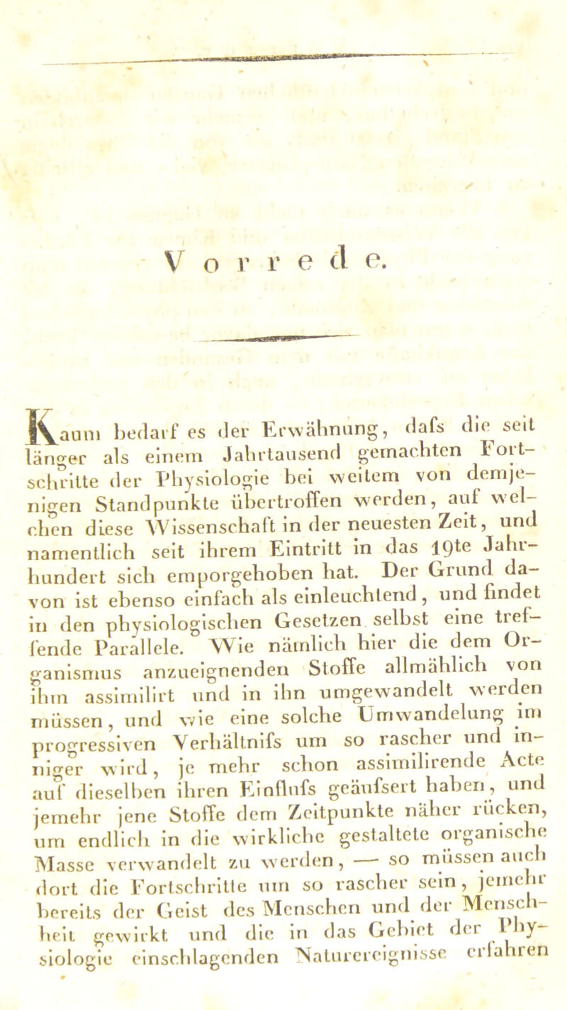 s V o r r e d e. IVauni bedarf es der Erwähnung, dafs die seit länger als einem Jahrtausend gemachten Fort- schritte der Physiologie bei weitem von demje- nigen Standpunkte übertroffen werden, auf wel- chen diese Wissenschaft in der neuesten Zeit, und namentlich seit ihrem Eintritt in das lpte Jahr- hundert sich emporgehoben hat. Der Grund da- von ist ebenso einfach als einleuchtend , und findet in den physiologischen Gesetzen selbst eine ti ei- lende Parallele. Wie nämlich hier die dem Or- ganismus anzueignenden Stoffe allmählich von ihm assimilirt und in ihn umgewandelt werden müssen, und wie eine solche Umwandelung im progressiven Verhältnifs um so rascher und in- niger wird, je mehr schon assimilirende Acte auf dieselben ihren Einflufs geäufsert haben, und jemehr jene Stoffe dem Zeitpunkte näher rücken, um endlich in die wirkliche gestaltete organische Masse verwandelt zu werden, —- so müssen auch dort die Fortschritte um so rascher sein, jemehr bereits der Geist des Menschen und der Mensch- heit gewirkt und die in das Gebiet der 1 vy siologie einschlagenden Naturereignisse crlahren