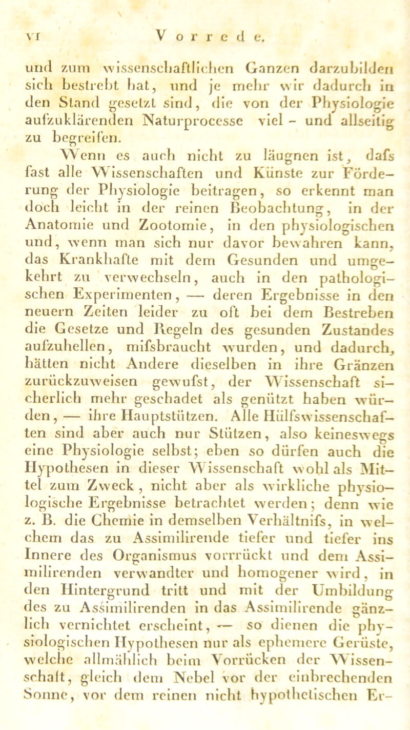 und zum wissenschaftlichen Ganzen darzubilden sich besticht hat, und je mehr wir dadurch in den Stand gesetzt sind, die von der Physiologie aufzuklarenden Naturprocesse viel - und allseitig zu begreifen. Wenn es auch nicht zu läugnen ist, dafs fast alle W issenschaften und Künste zur Forde- rung der Physiologie beitragen, so erkennt man doch leicht in der reinen Beobachtung, in der Anatomie und Zootomie, in den physiologischen und, wenn man sich nur davor bewahren kann, das Krankhafte mit dem Gesunden und umge- kehrt zu verwechseln, auch in den pathologi- schen Experimenten, — deren Ergebnisse in den neuern Zeiten leider zu oft bei dem Bestreben die Gesetze und Regeln des gesunden Zustandes aufzuhellen, mifsbraucht wurden, und dadurch, hätten nicht Andere dieselben in ihre Gränzen zurückzuweisen gewufst, der Wissenschaft: si- cherlich mehr geschadet als genützt haben wür- den, — ihre Hauptstützen. Alle Hiilfswissenschaf- len sind aber auch nur Stützen, also keineswegs eine Physiologie selbst; eben so dürfen auch die Hypothesen in dieser Wissenschaft wohl als Mit- tel zum Zweck , nicht aber als wirkliche physio- logische Ergebnisse betrachtet werden; denn wie z. B. die Chemie in demselben Verhältnis, in wel- chem das zu Assimilirende tiefer und tiefer ins Innere des Organismus vorrrückt und dem Assi- milirenden verwandter und homogener wird, in den Hintergrund tritt und mit der Umbildung des zu Assimilirenden in das Assimilirende sänz- lieh vernichtet erscheint, — so dienen die phv- siologischen Hypothesen nur als ephemere Gerüste, welche allmählich beim Vorrücken der W issen- schaft, gleich dem Nebel vor der einbrechenden Sonne, vor dem reinen nicht hypothetischen Er-