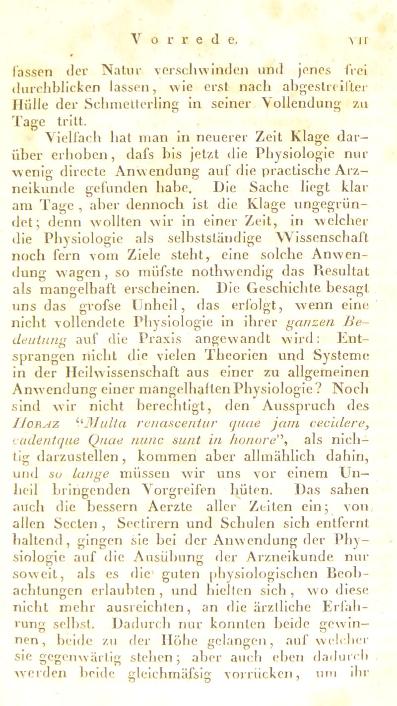 lassen der Natur verschwinden und jenes frei durchblicken lassen, wie erst nach abgestreifter Hülle der Schmetterling in seiner Vollendung zu Tage tritt. Vielfach hat man in neuerer Zeit Klage dar- über erhoben, dafs bis jetzt die Physiologie nur wenig directe Anwendung auf die practische Arz- neikunde gefunden habe. Die Sache liegt klar am Tage , aber dennoch ist die Klage ungegrün- det; denn wollten wir in einer Zeit, in welcher die Physiologie als selbstständige Wissenschaft noch fern vom Ziele steht, eine solche Anwen- dung waffen , so müfste nothwendig das Resultat als mangelhaft erscheinen. Die Geschichte besagt uns das grofse Unheil, das erfolgt, wenn eine nicht vollendete Physiologie in ihrer ganzen Be- deutung auf die Praxis angewandt wird: Ent- sprangen nicht die vielen Theorien und Systeme in der Heilwissenschaft aus einer zu allgemeinen Anwendung einer mangelhalten Physiologie ? Noch sind wir nicht berechtigt, den Ausspruch des JJokaz y*Mulla renascentur cjuae jam cecidere, cudentque Quae nunc sunt in honore'\ als nich- tig darzustellen, kommen aber allmählich dahin, und su lange müssen wir uns vor einem Un- heil bringenden Vorgreifen hüten. Das sahen auch die bessern Aerzte aller Zeilen ein; von allen Seelen , Sectirern und Schulen sich entfernt haltend, gingen sie bei der Anwendung der Phy- siologie auf die Ausübung der Arzneikunde nur soweit, als es die' guten physiologischen Beob- achtungen erlaubten , und hielten sich , wo diese nicht mehr ausreichten, an die ärztliche Erfah- rung selbst. Dadurch nur konnten beide gewin- nen, beide zu der Höhe gelangen, auf welcher sie gegenwärtig stehen; aber auch eben dadurch werden beide glcichmäfsig vorrückcn, um ihr