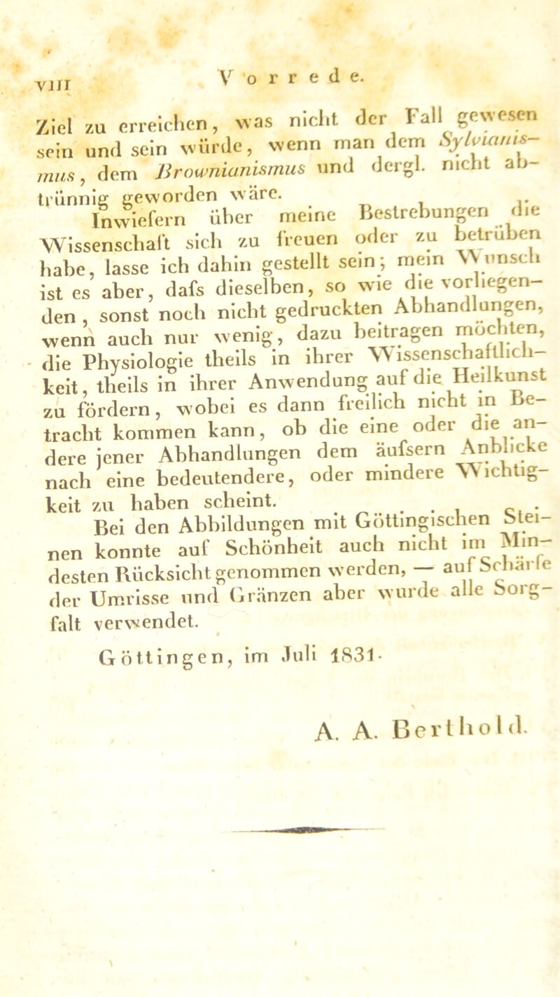 vjii Ziel za erreichen, was nicht der Fall gewesen sein und sein würde, wenn man dem Sylvmnu mus, dem Brownianismus und dergl. nicht ah trünnig geworden wäre. , Inwiefern über meine Bestrebungen die Wissenschaft sich zu freuen oder zu betrüben habe, lasse ich dahin gestellt sein; mein VVunsch ist es aber, dafs dieselben, so wie die vorliegen- den , sonst noch nicht gedruckten Abhandlungen, wenn auch nur wenig, dazu beitragen mochten, die Physiologie theils in ihrer Wissenschaflhch keit, tlieils in ihrer Anwendung auf die Heilkunst zu fördern, wobei es dann freilich nicht in Be- tracht kommen kann, ob die eine oder die an dere jener Abhandlungen dem äufsern Anblicke nach eine bedeutendere, oder mindere Dichtig- keit zu haben scheint. . . . . . Cl . Bei den Abbildungen mit Gottmgischen btei nen konnte auf Schönheit auch nicht im Min- desten Rücksicht genommen werden, — au Sch.u c der Umrisse und Gränzen aber wurde alle Sorg- falt verwendet. Göttingen, im Juli 1831- A. A. Bert hohl.