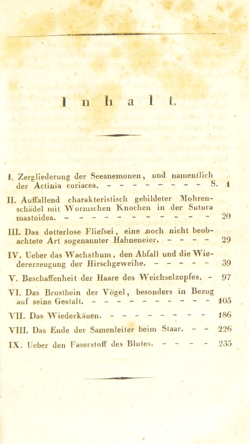 Inhal t. / I. Zergliederung der Seeanemonen, und namentlich der Actinia coriacea. - -- -- -- - S. 1 II. Auffallend charakteristisch gebildeter Mohren- schädel mit Wormschen Knochen in der Sulura inastoidea. - -- -- -- -- - - 20 III. Das dotterlose Fliefsei, eine .noch nicht beob- achtete Art sogenannter Hahneneier. - - - - 29 IV. Ueber das Wachsthum , den Abfall und die Wie- dererzeugung dev Hirschgeweihe. ----- 39 V. Beschaffenheit der Haare des Weichselzopfes. - 97 \ VI. Das Brustbein der Vögel, besonders in Bezug auf seine Gestalt. - -- -- -- -- - 105 VII. Das Wiederkäuen. - -- -- - - - 185 t VIII. Das Ende der Samenleiter beim Staar. - - 225 IX. Ueber den Faserstoff des Blutes. - - - - 235