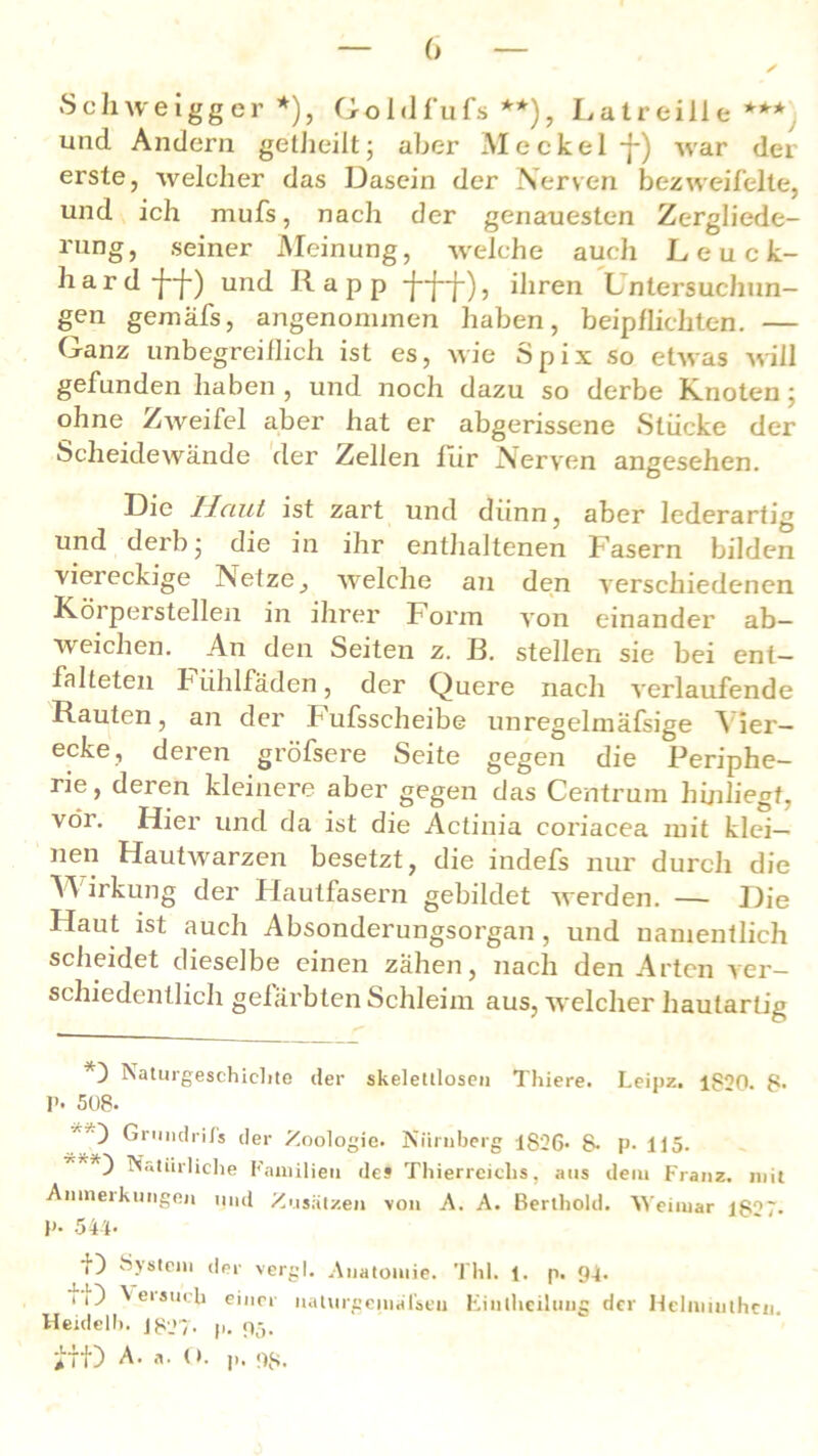 ++* Schweigger *), Goldfufs **), Latreiile und Andern getheilt; aber Meckel •]■) war der erste, welcher das Dasein der Nerven bezweifelte, und ich mufs, nach der genauesten Zergliede- rung, seiner Meinung, welche auch Leuck- hard-j--j-) und Rapp ihren Lntersuchun- gen gemäfs, angenommen haben, beipflichten. — Ganz unbegreiflich ist es, wie 3pix so etwas will gefunden haben , und noch dazu so derbe Knoten; ohne Zweifel aber hat er abgerissene Stücke der Scheidewände der Zellen für Nerven angesehen. Die Haut ist zart und dünn, aber lederartig und derb j die in ihr enthaltenen f asern bilden viereckige Netze, welche an den verschiedenen Körperstellen in ihrer Form von einander ab— weichen. An den Seiten z. B. stellen sie bei ent- falteten Fiihlfaden, der Quere nach verlaufende Rauten, an der Fufsscheibe unregelmäfsige Vier- ecke, deren gröfsere Seite gegen die Periphe- rie, deren kleinere aber gegen das Centrum hijiliegt, vor. Hier und da ist die Actinia coriacea mit klei- nen Hautwmrzen besetzt, die indefs nur durch die irkung der Hautfasern gebildet werden. — Die Haut ist auch Absonderungsorgan , und namentlich scheidet dieselbe einen zähen, nach den Arten ver- schiedentlich gefärbten Schleim aus, welcher hautartig Naturgeschichte der skeletlloseii Thiere. Leipz. 1820. 8- p. 508- Gru»dri/s der Zoologie. Nürnberg 1S26* &• p. 115. Natürliche Familien des Thierrcichs. aus dem Franz, mit Anmeikungen und Zusätzen von A. A. Berthold. Weimar lS°7. P- 544- f) System der vergl. Anatomie. Thl. 1. p. 94. ^e,s<tch einer nalurgeinälseu Finthcilung der Hclnnuthen Heideil». 1827. p. 95.