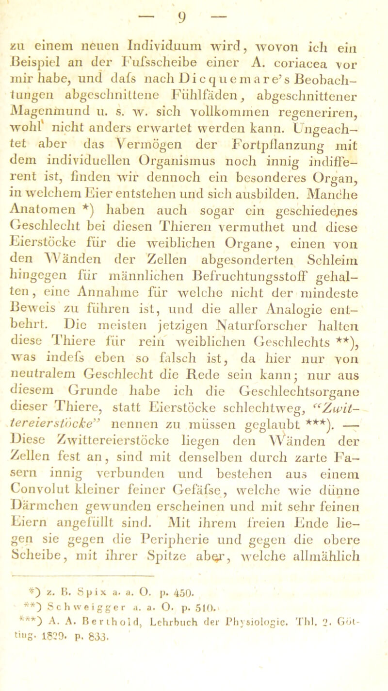 zu einem neuen Individuum wird, wovon ich ein Beispiel an der Fufsscheibe einer A. coriacea vor mir habe, und dafs nach Dicquemare’s Beobach- tungen abgeschnittene Fiihlfäden, abgeschnittener Magenmund u. s. w. sich vollkommen regeneriren, wohl nicht anders erwartet werden kann. Ungeach— tet aber das Vermögen der Fortpilanzung mit dem individuellen Organismus noch innig indiffe- rent ist, finden w'ir dennoch ein besonderes Organ, in welchem Eier entstehen und sich ausbilden. Manche Anatomen *) haben auch sogar ein geschiedenes Geschlecht bei diesen Thieren vermuthet und diese Eierstöcke für die weiblichen Organe, einen von den 'NA an den der Zellen abgesonderten Schleim hingegen für männlichen BefruchtungsstofF gehal- ten , eine Annahme für welche nicht der mindeste Beweis zu führen ist, und die aller Analogie ent- behrt. Die meisten jetzigen Naturforscher halten diese Thiere für rein weiblichen Geschlechts **), was indefs eben so falsch ist, da hier nur von neutralem Geschlecht die Rede sein kann- nur aus diesem Grunde habe ich die Geschlechtsorgane dieser Thiere, statt Eierstöcke schlechtweg, “Zwit- tereier stücke” nennen zu müssen geglaubt ***). — Diese Zwittereierstöcke liegen den Wänden der Zellen fest an, sind mit denselben durch zarte Fa- sern innig verbunden und bestehen aus einem Convolut kleiner feiner Gefäfse, welche wie dünne Därmchcn gewunden erscheinen und mit sehr feinen Eiern angefüllt sind. Mit ihrem freien Ende lie- gen sie gegen die Peripherie und gegen die obere Scheibe, mit ihrer Spitze abc^r, Avelche allmählich *) z. B. S p i x a. a. O. p. 450. **) Schweigger a. a. O. p. 510. ***) A. A. Rerihoid, Lehrbuch der Physiologie. Thl. 2. Goi- 1829- p. 833.