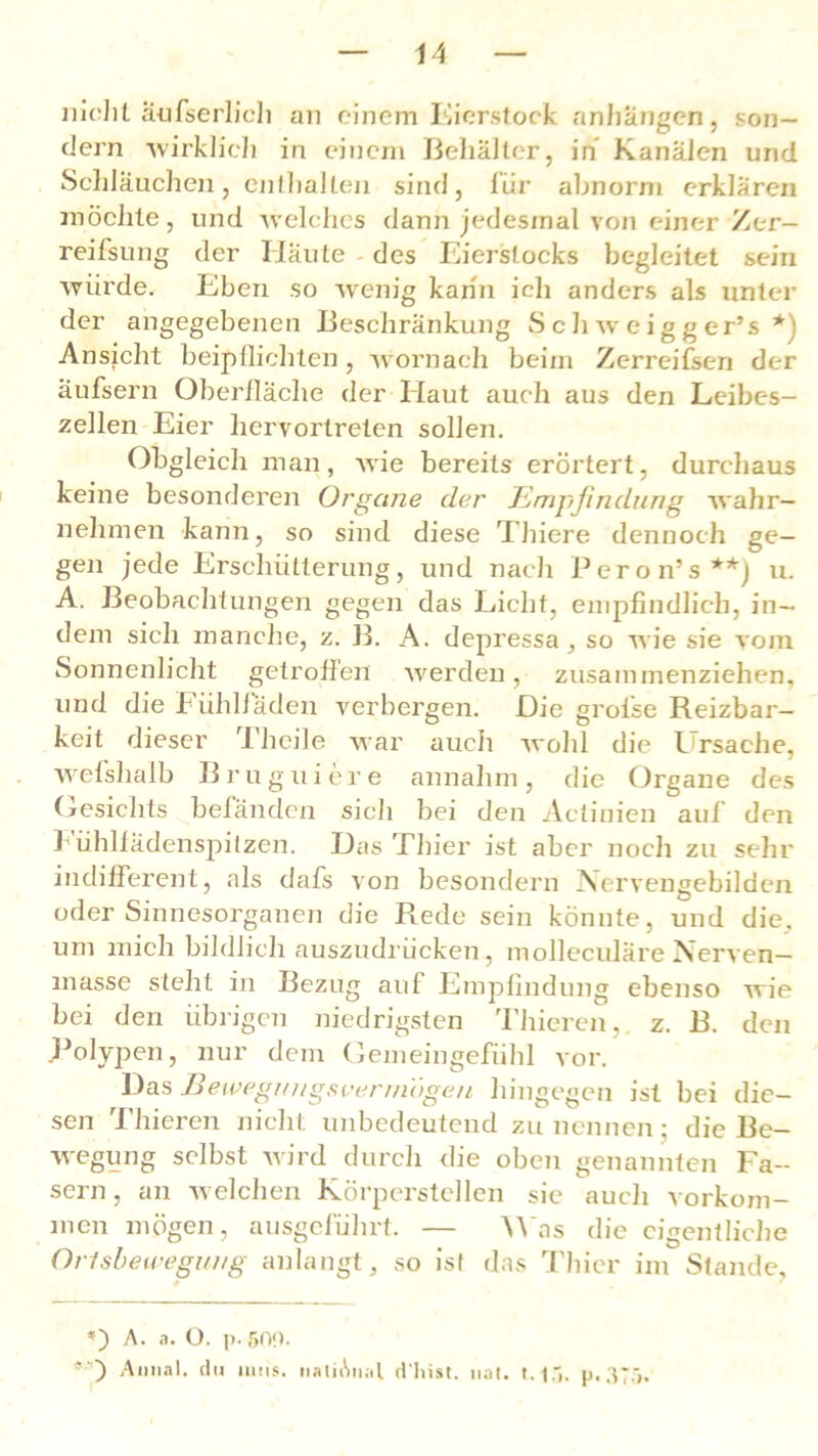 nicht äufserlich an einem Eierstock anhangen, son- dern 'wirklich in einem Behälter, in Kanälen und Schläuchen, enthalten sind, für abnorm erklären möchte, und welches dann jedesmal von einer Zer— reifsung der Häute des Eierslocks begleitet sein würde. Eben so wenig kann ich anders als unter der angegebenen Beschränkung Schweigger’s *) Ansicht beipflichten, wornach beim Zerreifsen der äufsern Oberfläche der Haut auch aus den Leibes- zellen Eier liervortreten sollen. Obgleich man, wie bereits erörtert, durchaus keine besonderen Organe der Empfindung wahr- nehmen kann, so sind diese Thiere dennoch ge- gen jede Erschütterung, und nach Peron’s**) u. A. Beobachtungen gegen das Licht, empfindlich, in- dem sich manche, z. B. A. depressa , so wie sie vom Sonnenlicht getroffen werden, zusammenziehen, und die Fühlfäden verbergen. Die grolse Reizbar- keit dieser Theile war auch wohl die Ursache, wefshalb B rüg liiere annahm, die Organe des Gesichts befänden sich bei den Actinien auf den hühlfädenspitzen. Das Thier ist aber noch zu sehr indifferent, als dafs von besondern Nervengebilden oder Sinnesorganen die Rede sein könnte, und die. um mich bildlich auszudrücken, molleculäre Nerven— masse steht in Bezug auf Empfindung ebenso wie bei den übrigen niedrigsten Thieren, z. B. den Polypen, nur dem Gemeingefühl vor. Das Bewegungsvermögen hingegen ist bei die- sen Thieren nicht unbedeutend zu nennen; die Be— wegung selbst wird durch die oben genannten Fa- sern, an welchen Körperstellen sie auch Vorkom- men mögen, ausgeführt. — Was die eigentliche Orlsbewegung anlangt, so ist das Thier im Stande, *) A. a. O. p- 500. ' Aiinal. du intts. nalhSnat d'hist. uat. 1.15. p, 375,