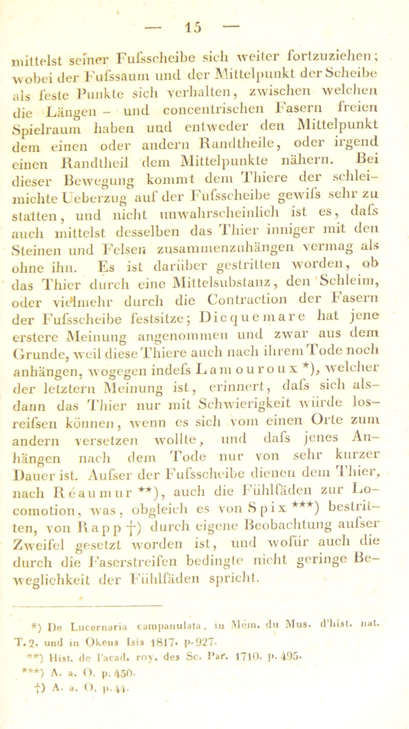 mittelst seiner Fufssclieibe sich weiter fortzuziehen; wobei der Fufssaum und der Mittelpunkt der Scheibe als feste Punkte sich verhalten, zwischen welchen die Längen - und concentrischen Fasern freien Spielraum haben und entweder den Mittelpunkt dem einen oder andern Randtheile, oder iigend einen Randtheil dem Mittelpunkte nähern. Rci dieser Bewegung kommt dem filiere der schlei— michte Ueberzug auf der Fufssclieibe gewifs sehr zu statten, und nicht unwahrscheinlich ist es, dafs auch mittelst desselben das 1 hier inniger mit den Steinen und Felsen zusammenzuhängen vermag als ohne ihn. Es ist darüber gestritten worden, ob das Thier durch eine Mittelsubstanz, den Schleim, oder vielmehr durch die Contraction der fasern der Fufssclieibe festsitze5 Dicquemare hat jene erstere Meinung angenommen und zwar aus dem Grunde, weil diese Thiere auch nach ihrem I ode noch anhängen, wogegen indefs Lam ouroux *), welcher der letztem Meinung ist, erinnert, dafs sich als- dann das Thier nur mit Schwierigkeit würde los- reifsen können, wenn es sich vom einen Orte zum andern versetzen wollte, und dafs jenes An- hängen nach dem Tode nur von sehr kuizer Dauer ist. Aufser der Fufssclieibe dienen dem filier, nach Reaumur **), auch die fühl faden zur Lo— comotion, was, obgleich es vonSpix***) besLiit— ten, von Rappf) durch eigene Beobachtung aufser Zweifel gesetzt worden ist, und wofür auch die durch die Faserstreifen bedingte nicht geringe Be- weglichkeit der Fühlfäden spricht. *) He Lucernaria campaiiulata, iu Mein» du Mus. d’liist. nat. T. 2. und in Okens Isis 1817* p-927- **) Hist, de l’acad. roy. des Sc. Par. 1710. p. 495- ***) A. a. O. p. 450. t) A. a. O. p.44-