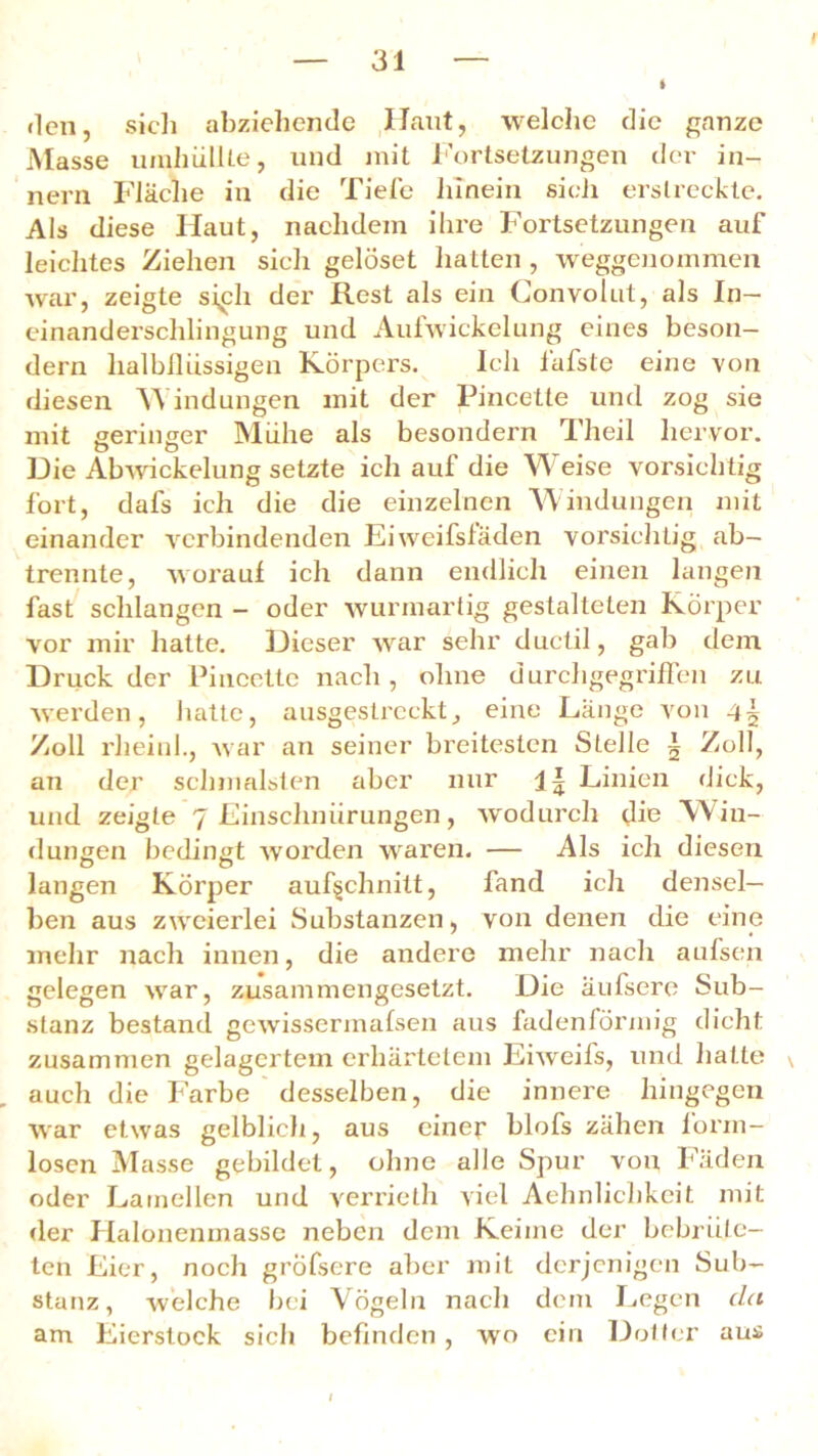 «len, sicli abziehende Ilaut, welche die ganze Masse umhüllte, und mit Fortsetzungen der in- nern Fläche in die Tiefe hinein sicli erstreckte. Als diese Haut, nachdem ihre Fortsetzungen auf leichtes Ziehen sich gelöset hatten , weggenommen war, zeigte si,ch der Rest als ein Convolut, als In- einanderschlingung und Aufwickelung eines beson— dern lialblliissigeu Körpers. Ich fafste eine von diesen Windungen mit der Pincette und zog sie mit geringer Mühe als besondern Theil hervor. Die Abwickelung setzte ich auf die Weise vorsichtig fort, dafs ich die die einzelnen Windungen mit einander verbindenden Eiweifsläden vorsichtig ab- trennte, worauf ich dann endlich einen langen fast schlangen - oder wurmartig gestalteten Körper vor mir hatte. Dieser war sehr duetil, gab dem Druck der Pincette nach, ohne durchgegriffen zu werden, hatte, ausgestreckt, eine Länge von 45 Zoll rheiul., war an seiner breitesten Stelle | Zoll, an der schmälsten aber nur Linien dick, und zeigte 7 Einschnürungen, wodurch die Win- dungen bedingt worden waren. — Als ich diesen langen Körper auf§chnitt, fand ich densel- ben aus zweierlei Substanzen, von denen die eine mehr nach innen, die andere mehr nach aufsen gelegen wrar, zusammengesetzt. Die äufsere Sub- stanz bestand gewissermafsen aus fadenförmig dicht zusammen gelagertem erhärtetem Eiweils, und hatte auch die Farbe desselben, die innere hingegen war etwas gelblich, aus einer blofs zähen form- losen Masse gebildet, ohne alle Spur von Fäden oder Lamellen und verrietli viel Aehnlichkeit mit der Halonenmasse neben dem Keime der bebrüte- ten Eier, noch grofsere aber mit derjenigen Sub- stanz, welche bei Vögeln nach dem Legen da am Eierstock sich befinden , wo ein Dotter aus