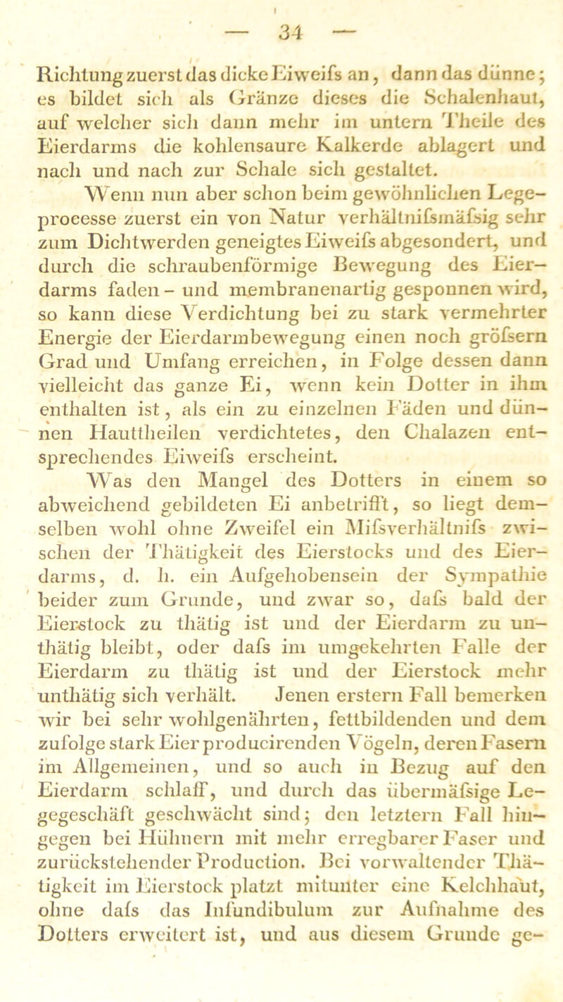 — 34 — / - Richtung zuerst das dicke Eiweifs an, dann das dünne; es bildet sich als Gränze dieses die Schalenhaut, auf welcher sich daun mehr im untern Theile des Eierdarms die kohlensaure Kalkerde ablagert und nach und nach zur Schale sich gestaltet. Wenn nun aber schon beim gewöhnlichen Lege- processe zuerst ein von Natur verhältnifsinäfsig sehr zum Dichtwerden geneigtes Eiweifs abgesondert, und durch die schraubenförmige Bewegung des Eier— darms faden-und membranenartig gesponnen wird, so kann diese Verdichtung bei zu stark vermehrter Energie der Eierdarmbewegung einen noch gröfsern Grad und Umfang erreichen, in Folge dessen dann vielleicht das ganze Ei, wenn kein Dotter in ihm enthalten ist, als ein zu einzelnen Fäden und dün- nen Hauttheilen verdichtetes, den Chalazen ent- sprechendes Eiweifs erscheint. Was den Mangel des Dotters in einem so abweichend gebildeten Ei anbetrifft, so liegt dem- selben wohl ohne Zweifel ein Mifsverhältnifs zwi- schen der Tliätigkeit des Eierslocks und des Eier- darms, d. h. ein Aufgehobensein der Sympathie beider zum Grunde, und zwar so, dafs bald der Eier-stock zu thatig ist und der Eierdarm zu un- thätig bleibt, oder dafs im umgekehrten Falle der Eierdarm zu tliätig ist und der Eierstock mehr unthätig sich verhält. Jenen erstem Fall bemerken wir bei sehr wohlgenährten, fettbildenden und dem zufolge stark Eier producirendcn \ ögeln, deren Fasern im Allgemeinen, und so auch in Bezug auf den Eierdarm schlaff, und durch das übermäfsige Le- gegeschäft geschwächt sind; den letztem Fall hin- gegen bei Hühnern mit mehr erregbarer Faser und zurückstehender Production. Bei vorwaltender Thä- tigkeit im Eierstock platzt mitunter eine Kelchhaut, ohne dafs das Inlündibulum zur Aufnahme des Dotters erweitert ist, und aus diesem Grunde ge-