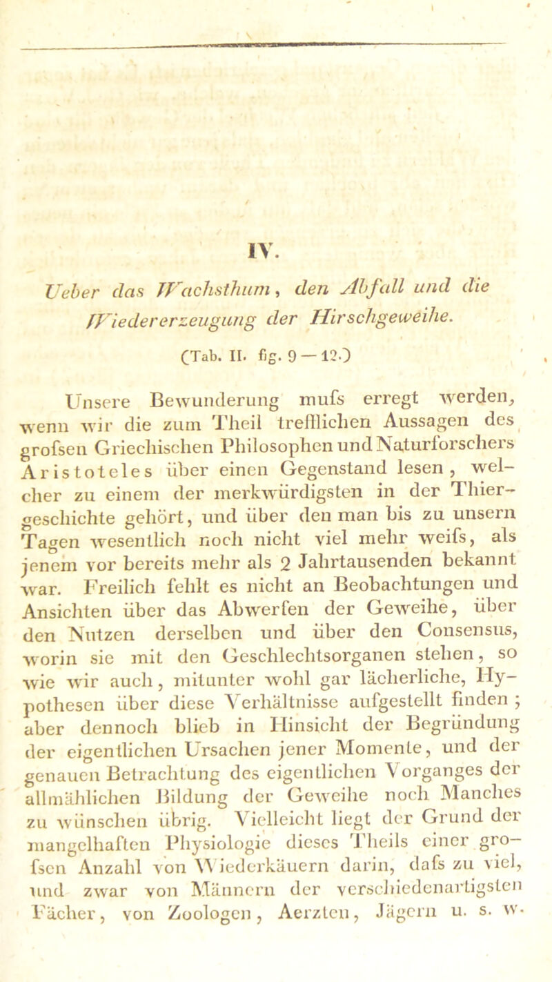 \ IV. lieber das JJ achsthum , den slbfull und die fVieder er zeugung der Hirschgeweihe. CTab. II. fig. 9 — 120 / Unsere Bewunderung mufs erregt werden, wenn wir die zum Theil trefflichen Aussagen des grofsen Griechischen Philosophen und Naturforscheis Aristoteles über einen Gegenstand lesen, wel- cher zu einem der merkwürdigsten in der Thier- gescliichte gehört, und über den man bis zu unsern Tagen wesentlich noch nicht viel mehr weifs, als jenem vor bereits mehr als 2 Jahrtausenden bekannt war. Freilich fehlt es nicht an Beobachtungen und Ansichten über das Abwerfen der Geweihe, über den Nutzen derselben und über den Consensus, worin sie mit den Geschlechtsorganen stehen, so wie wir auch, mitunter wohl gar lächerliche, Hy- pothesen über diese Verhältnisse aufgestellt finden ; aber dennoch blieb in Hinsicht der Begründung der eigentlichen Ursachen jener Momente, und der genauen Betrachtung des eigentlichen Vorganges der allmählichen Bildung der Geweihe noch Manches zu wünschen übrig. Vielleicht liegt der Grund der mangelhaften Physiologie dieses Theils einer gro- fsen Anzahl von Wiederkäuern darin, dafs zu viel, und zwar von Männern der verschiedenartigsten Fächer, von Zoologen, Aerztcn, Jägern u. s. w-