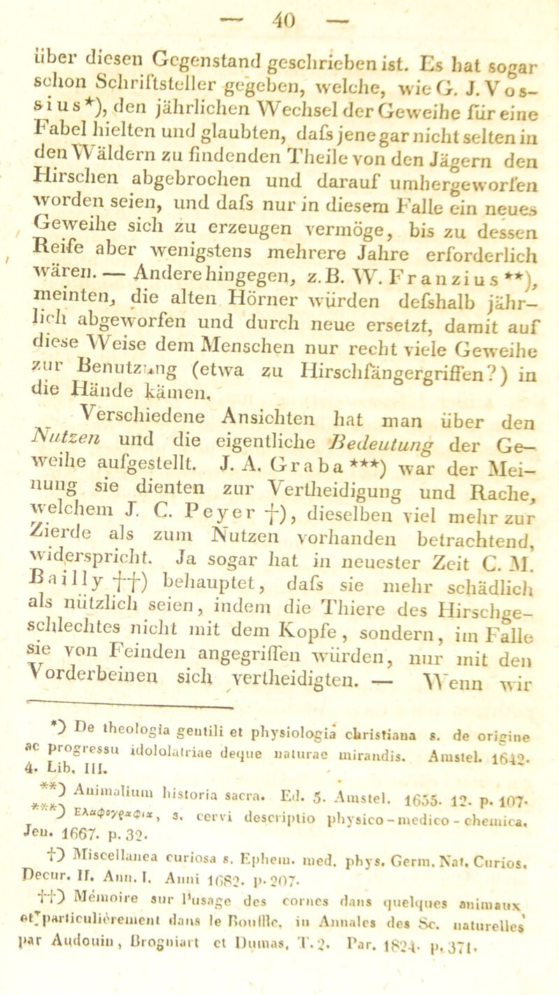 über diesen Gegenstand geschrieben ist. Es hat sogar schon Schriftsteller gegeben, welche, wieG. J.Vos- s i ü s *), den jährlichen Wechsel der Geweihe für eine Fabel hielten und glaubten, dafs jene gar nicht selten in den Wäldern zu findenden Theile von den Jägern den Hirschen abgebrochen und darauf umhergeworfen worden seien, und dafs nur in diesem Falle ein neues Geweihe sich zu erzeugen vermöge, bis zu dessen , aber wenigstens mehrere Jahre erforderlich wären.— Andere hingegen, z.B. W. Franzius**), meinten, die alten Hörner würden defshalb jähr- lich abgeworfen und durch neue ersetzt, damit auf diese Weise dem Menschen nur recht viele Geweihe zul Benutzung (etwa zu Hirschfängergriffen? ) in die Hände kämen. Verschiedene Ansichten hat man über den Nutzen und die eigentliche Bedeutung der Ge- weihe aufgestellt. J. A. Graba***) war der Mei- nung sie dienten zur Vertheidigung und Rache, welchem J. C. Peyer f), dieselben viel mehr zur Zierde als zum Nutzen vorhanden betrachtend, widerspricht. Ja sogar hat in neuester Zeit C. m! Bailly ff) behauptet, dafs sie mehr schädlich als nützlich seien, indem die Thiere des Hirsehge- schlechtes nicht mit dem Kopfe, sondern, iin Falle sie von Feinden angegriffen würden, nur mit den Vorderbeinen sich vertheidigten. — Wenn wir O De theotogia gentili et pliysiologiä clristiaua s. de origine «C progress« idololatriae deque uaturae mirandis. Aiustel. 164°. 4- Lib, III. ***^ Auimaliuui llis‘oria sacra. Ed. 5. Amstel. 1655. 12. p. 107- J E*a<poy?x<plx , 3. cervi descriptio pliysico-medico - chemica, Jeu. 1667. p. 32- i) Miscellauea curiosa s. Ephem. nied. pbys. Germ. Nat, Curios. Dectir. If. Anu. I. Anni 1682* p-207- fi) Memoire aur Pusagc des corues dans quelques animaux et. parliculicrement dans le Roulfle, in Annales des Sc. naturelles' par Audouin , ßrogniart et Dumas, T.2. Par. 1824- p. 37(.