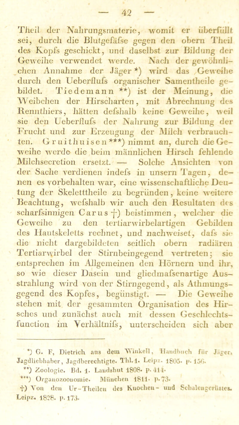 Theil der Nahrungsmaterie, womit er Überfüllt sei, durch die Blutgefäfse gegen den obern Tlieil des Kopfs geschickt, und daselbst zur Bildung der Geweihe verwendet werde. Nach der gewöhnli- chen Annahme der Jäger*) wird das Geweihe durch den Ueberflufs organischer Samentheile ge- bildet. Tie dem an n **) ist der Meinung, die Weibchen der Hirscharten, mit Abrechnung des Rennthiers, hätten defshalb keine Geweihe, weil sie den Ueberflufs der Nahrung zur Bildung der Frucht und zur Erzeugung der Milch verbrauch- ten. G r uithu ise n ***) nimmt an, durch die Ge- weihe werde die beim männlichen Hirsch fehlende Milchsecretion ersetzt. — Solche Ansichten von der Sache verdienen indefs in unsern Tagen, de- nen es Vorbehalten war, eine wissenschaftliche Deu- tung der Skeletttheile zu begründen, keine weitere Beachtung, wefshalb w7ir auch den Resultaten des scharfsinnigen Carus-f-) beistimmen, welcher die Geweihe zu den tertiär wirbelartigen Gebilden des Hautskeletts rechnet, und nachweiset, dafs sie die nicht dargebildeten seitlich obern radiären Tertiarwirbel der Stirnbeingegend vertreten; sie entsprechen im Allgemeinen den Hörnern und ihr, so wie dieser Dasein und gliedmafsenartige Aus- strahlung ward von der Stirngegend, als Atlunungs- gegend des Kopfes, begünstigt. — Die Geweihe stehen mit der gesammten Oi'ganisation des Hir- sches und zunächst auch mit dessen Geschlechts- iüuclion im Verhältnifs, unterscheiden sich aber *) G. F, Dietrich aus dem Winkelt, Handbuch für Jäger» Jagdliebhaber, Jngdbcrechtigte. Tbl. 1. Leijiz. 1805- (»• 15G- **) Zoologie. 1hl. !• Laudshut 1808* P-414* ***) Organozoouomie. München 1811* P* 73« i) Von den Ur-Theilcu des Knochen- und Sehalengcrüstes. Lcipz. 1828. p. 173-