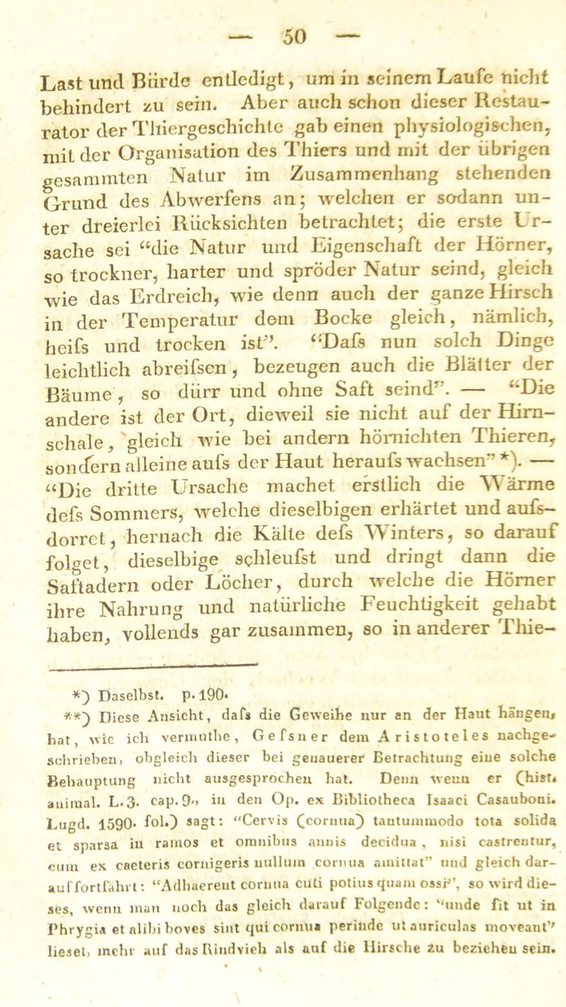 behindert zu sein. Aber auch schon dieser Restau- rator der Thiergeschichte gabeinen physiologischen, mit der Organisation des Thiers und mit der übrigen gesannnten Natur im Zusammenhang stehenden Grund des Abwerfens an; welchen er sodann un- ter dreierlei Rücksichten betrachtet; die erste Ur- sache sei “die Natur und Eigenschaft der Hörner, so trockner, harter und spröder Natur seind, gleich •wie das Erdreich, wie denn auch der ganze Hirsch in der Temperatur dom Bocke gleich, nämlich, heifs und trocken ist” “Dafs nun solch Dinge leiclitlich abreifsen, bezeugen auch die Blätter der Bäume , so dürr und ohne Saft seind”. — “Die andere ist der Ort, dieweil sie nicht auf der Hirn- schale , 'gleich wie bei andern hömicliten Thieren, sondern alleine aufs der Haut heraufs wachsen” *). — “Die dritte Ursache machet erstlich die W ärme defs Sommers, welche dieselbigen erhärtet und aufs- dorret, hernach die Kälte defs Winters, so darauf folget, dieselbige schleufst und dringt dann die Saftadern oder Löcher, durch welche die Hörner ihre Nahrung und natürliche Feuchtigkeit gehabt haben, vollends gar zusammen, so in anderer Tliie- *) Daselbst, p. 190« Diese Ansicht, dafs die Geweihe nur an der Haut hangen, hat, wie ich vermuthe, Gefsner dem Aristoteles nachge- schrieben. obgleich dieser bei genauerer Betrachtung eine solche Behauptung nicht ausgesprochen hat. Deim weuu er (hist, auiiual. L.3. cap. Cb. in den Op. ex Bibliotheea Isaaci Casauboni. Lugd. 1590- fol.) sagt: “Cervis ^cornua) tautuimuodo tota solida et sparsa iu ramos et Omnibus aunis decidua, nisi castreutur, emn ex caeteris cornigeris nullum cornua ainittat” und gleich dar- au ffortfahrt: “Adhaereut cornua cuti potius quam ossP’, so wird die- ses, wenn man noch das gleich darauf Folgende: “unde fit ut in Phrygia etalibiboves sint qui cornua perinde utauriculas moveant'' lieset, mehr auf das Rindvieh als auf die Hirsche 2u beziehen sein.