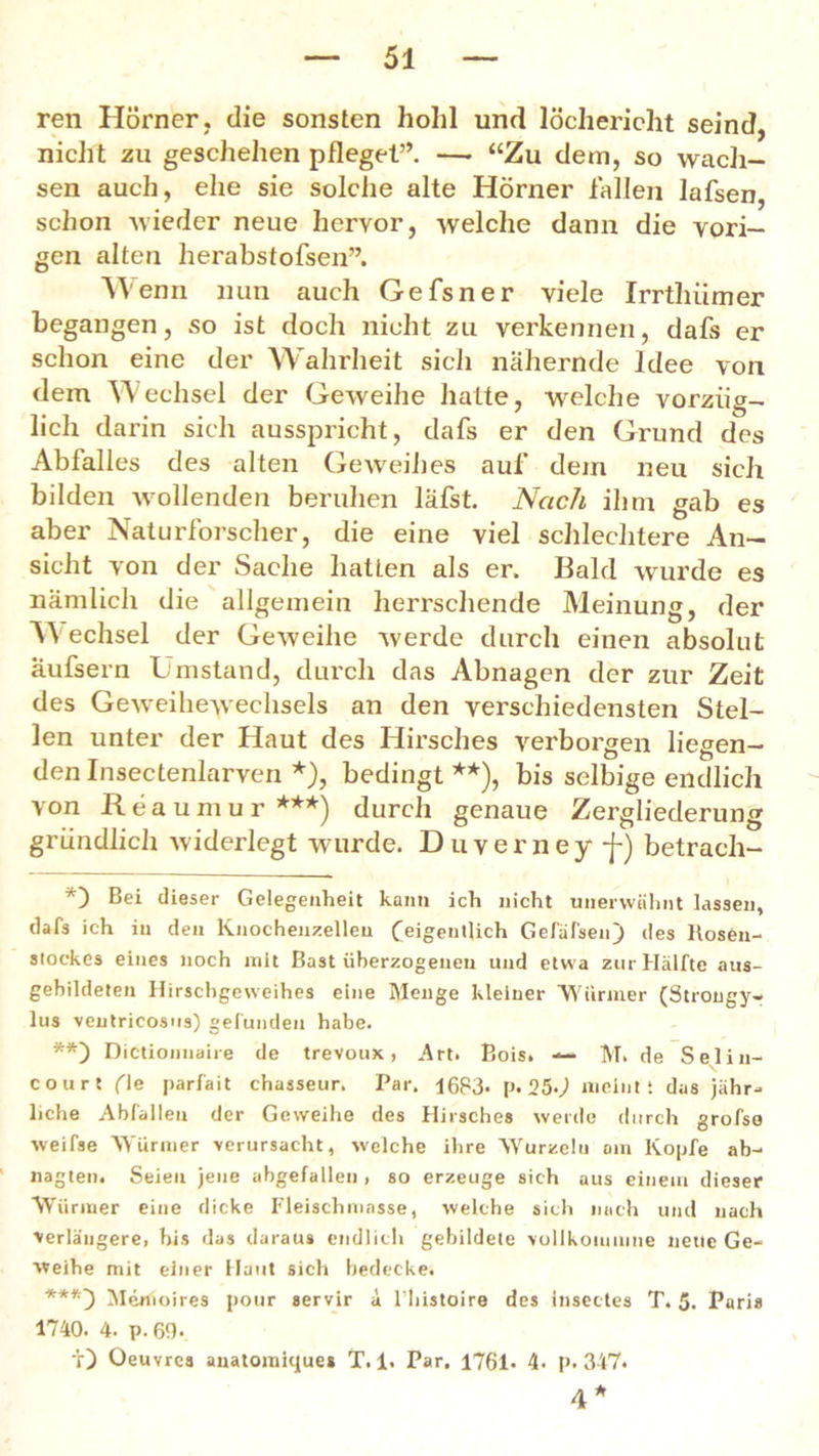 ren Hörner, die sonsten hohl und löchericht seind, nicht zu geschehen pfleget”. — “Zu dem, so wach- sen auch, ehe sie solche alte Hörner fallen lafsen, schon wieder neue hervor, welche dann die vori- gen alten herabstofsen”. IVenn nun auch Gefsner viele Irrthiimer begangen, so ist doch nicht zu verkennen, dafs er schon eine der Wahrheit sich nähernde Idee von dem Wechsel der Geweihe hatte, welche vorzüg- lich darin sich ausspricht, dafs er den Grund des Abfalles des alten Geweihes auf dem neu sich bilden wollenden beruhen läfst. Nach ihm gab es aber Naturforscher, die eine viel schlechtere An- sicht von der Sache hatten als er. Bald wurde es nämlich die allgemein herrschende Meinung, der UV echsel der Geweihe werde durch einen absolut aufsern Umstand, durch das Abnagen der zur Zeit des Geweihewechsels an den verschiedensten Stel- len unter der Haut des Hirsches verborgen liegen- den Insectenlarven *), bedingt **), bis selbige endlich von Reaumur***) durch genaue Zergliederung gründlich widerlegt wurde. Duverney -j-) betrach- *) Bei dieser Gelegenheit kann ich nicht unerwähnt lassen, dafs ich in den Knochenzellen (eigentlich Gefäfseu) des ltosen- stoekes eines noch mit Bast überzogenen und etwa zur Hälfte aus- gebildeten Hirschgeweihes eine Menge kleiner Würmer (Strongy- lus ventricosns) gefunden habe. **) Dictiojinaire de trevoux , Art. Bois. — M. de Seliu- court (le parfait chasseur. Par. 1683- p. 250 meint; das jähr- liche Abfallen der Geweihe des Hirsches werde durch grofse weifse Würmer verursacht, welche ihre Wurzeln am Kopfe ab- nagten. Seien jene abgefallen , so erzeuge sich aus einem dieser Würmer eine dicke Fleischmasse, welche sich nach und nach verlängere, his das daraus endlich gebildete vollkonmme neue Ge- weihe mit einer Haut sich bedecke. ***') Merfioires pour servir ä l'liistoire des insectes T. 5. Paris 1740. 4. p. 69* ir) Oeuvres anatomique* T. 1. Par. 1761* 4- p. 347. 4*