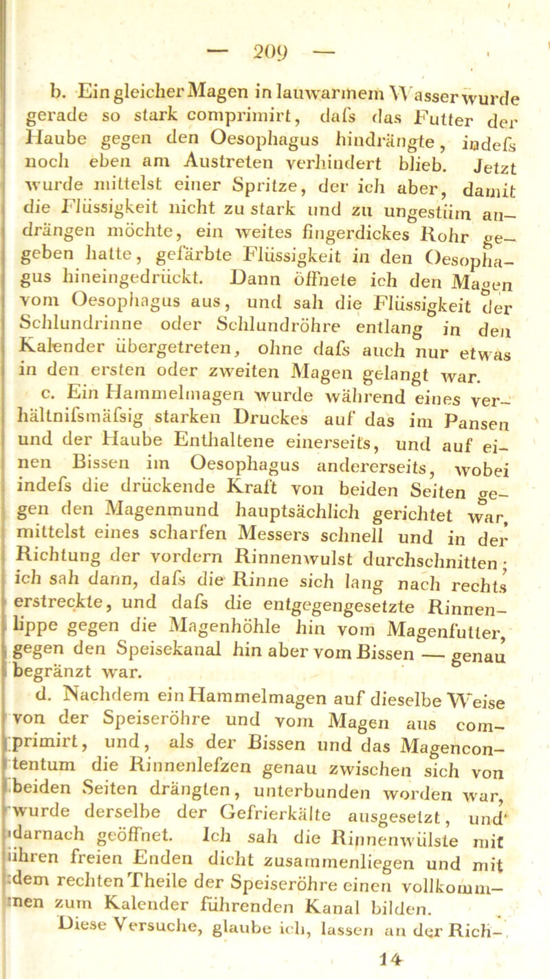 b. Ein gleicher Magen in lauwarmem Wasser wurde gerade so stark comprimirt, dafs das Futter der Haube gegen den Oesophagus hindrängte, indefs nocli eben am Austrelen verhindert blieb. Jetzt wurde mittelst einer Spritze, der ich aber, damit die Flüssigkeit nicht zu stark und zu ungestüm an- drängen möchte, ein weites fingerdickes Rohr ge- geben hatte, gefärbte Flüssigkeit in den Oesopha- gus hineingedrückt. Dann öffnete ich den Ma«en vom Oesophagus aus, und sah die Flüssigkeit der Schlundrinne oder Schlundröhre entlang in den Kalender übergetreten, ohne dafs auch nur etwas in den ersten oder zweiten Magen gelangt war. c. Ein Hammelmagen wurde während eines ver- hältnifsmäfsig starken Druckes auf das im Pansen und der Haube Enthaltene einerseits, und auf ei- nen Bissen im Oesophagus andererseits, wobei indefs die drückende Kraft von beiden Seiten we- gen den Magenmund hauptsächlich gerichtet war, mittelst eines scharfen Messers schnell und in der Richtung der vordem Rinnenwulst durchschnitten • ich sah dann, dafs die Rinne sich lang nach rechts erstreckte, und dafs die entgegengesetzte Rinnen- lippe gegen die Magenhöhle hin vom Magenfütter, gegen den Speisekanal hin aber vom Bissen — genau begränzt war. d. Nachdem ein Hammelmagen auf dieselbe Weise von der Speiseröhre und vom Magen aus com- primirt , und, als der Bissen und das Magencon- tentuni die Rinnenlefzen genau zwischen sich von beiden Seiten drängten, unterbunden worden war, wurde derselbe der Gefrierkälte ausgesetzt, und’“ •darnach geöffnet. Ich sah die Rinnenwülste mit uhren freien Enden dicht zusarnmenliegen und mit dem rechten Theile der Speiseröhre einen vollkomm- enen zum Kalender führenden Kanal bilden. Diese Versuche, glaube ich, lassen an der Rieh—. 14