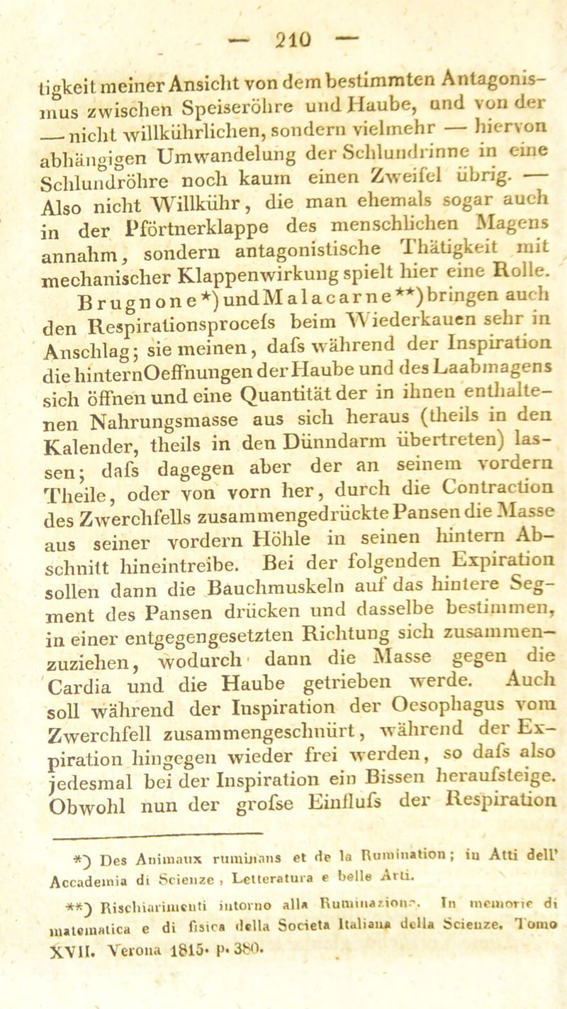 tigkeit meiner Ansicht von dem bestimmten Antagonis inus zwischen Speiserölire und Haube, und von der njcht willkürlichen, sondern vielmehr — hiervon abhängigen Umwandelung der Schlundrinne in eine Schlundröhre noch kaum einen Zweifel übrig. — Also nicht Willkühr, die man ehemals sogar auch in der Pförtnerklappe des menschlichen Magens annahm, sondern antagonistische Thätigkeit mit mechanischer Klappenwirkung spielt liier eine Rolle. Brugnone*)undMalacarne**)bringen auch den Respirationsprocels beim Y\ iederkauen sehr in Anschlag; sie meinen, dafs während der Inspiration die liinternOeffhungen der Haube und des Laabmagens sich öffnen und eine Quantität der in ihnen enthalte- nen Nahrungsmasse aus sich heraus (theils in den Kalender, theils in den Dünndarm übertreten) las- sen; dafs dagegen aber der an seinem vordem Theile, oder von vorn her, durch die Contraction des Zwerchfells zusammengedrückte Pansen die Masse aus seiner vordem Höhle in seinen hintern Ab- schnitt hineintreibe. Bei der folgenden Expiration sollen dann die Bauchmuskeln aul das hiuteie Seg- ment des Pansen drücken und dasselbe bestimmen, in einer entgegengesetzten Richtung sich zusammen— zuziehen, wodurch dann die Masse gegen die Cardia und die Haube getrieben werde. Auch soll während der Inspiration der Oesophagus vom Zwerchfell zusammengeschnürt, während der Ex- piration hingegen wieder frei werden, so dafs also jedesmal bei der Inspiration ein Bissen lieraufsteige. Obwohl nun der grofse Einllufs der Respiration Des Animaux rumiiians et de la Rurnination ; iu Atti dell’ Accademia di Scienze , Letteratura e belle Arli. **) Rischiariiucuti iutoino all« Ruminanon.'. In meuiorie di luateinatica e di fisica della Societa Italiaiu dclla Scieuze. Tcmio 5CVII. Veioua 1815* P«3b0.