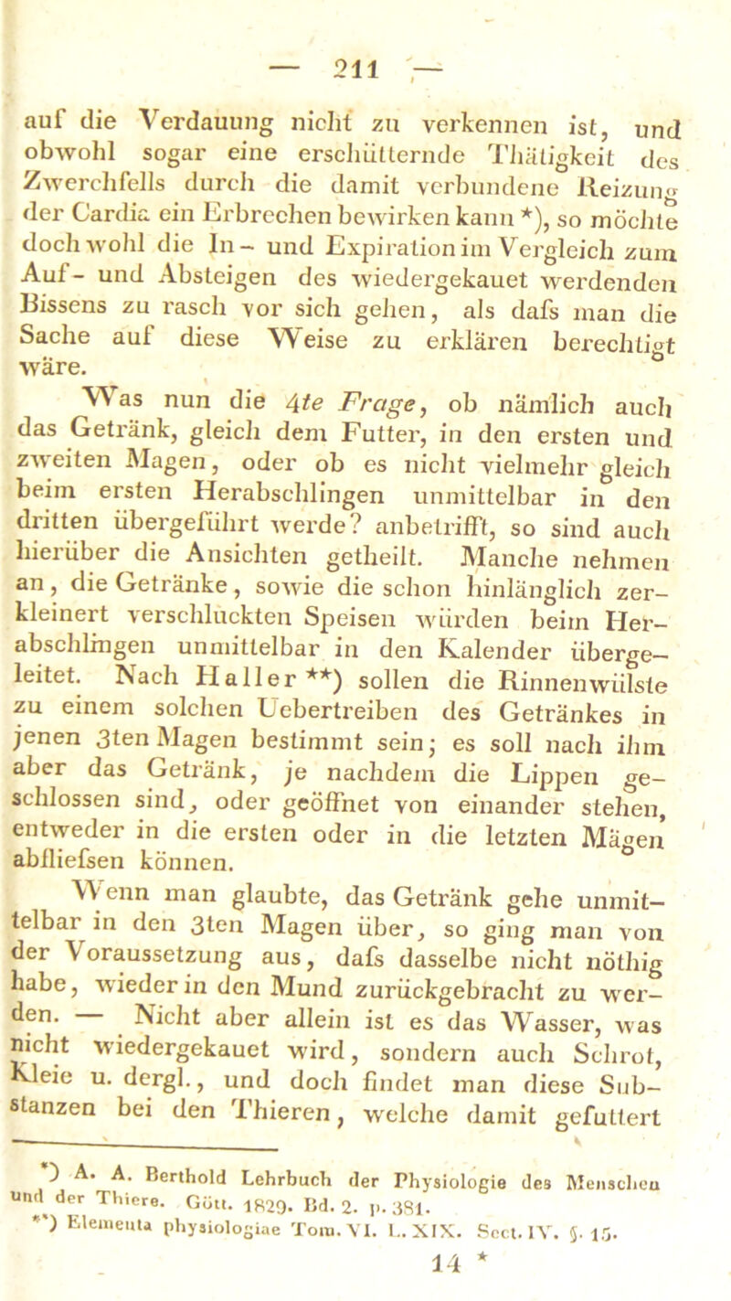 auf die Verdauung nicht zu verkennen ist, und obwohl sogar eine erschütternde Thätigkeit des Zwerchfells durch die damit verbundene Reizun« der Cardia ein Erbrechen bewirken kann *), so möchte doch wohl die In- und Expiration im Vergleich zum Auf- und Absteigen des wiedergekauet werdenden Bissens zu rasch vor sich gehen, als dafs man die Sache aul diese Weise zu erklären berechtigt wäre. , \ W as nun die 4te Frage, ob nämlich auch das Getränk, gleich dem Futter, in den ersten und zweiten Magen, oder ob es nicht vielmehr gleich beim ersten Herabschlingen unmittelbar in den dritten übergeführt Averde? anbetrifft, so sind auch hierüber die Ansichten getheilt. Manche nehmen an, die Getränke, soAvie die schon hinlänglich zer- kleinert verschlückten Speisen würden beim Her- abschlmgen unmittelbar in den Kalender überge- leitet. Nach Haller **) sollen die Rinnenwiilste zu einem solchen Uebertreiben des Getränkes in jenen 3ten Magen bestimmt sein- es soll nach ihm aber das Getränk, je nachdem die Lippen ge- schlossen sind, oder geöffnet von einander stehen, entweder in die ersten oder in die letzten Mägen abfliefsen können. YV enn man glaubte, das Getränk gehe unmit- telbar in den 3ten Magen über, so ging man von der \ oraussetzung aus, dafs dasselbe nicht nöthig habe, wieder in den Mund zurückgebracht zu wer- ^fn- Nicht aber allein ist es das Wasser, was nicht wiedergekauet w'ird, sondern auch Schrot, Kleie u. dergl., und doch findet man diese Sub- stanzen bei den Thieren, welche damit gefuttert ) A. A. Berthold Lehrbuch der Physiologie des Menschen und der Thiere. Gütt. 1829- Kd. 2. ji. 381. *') Element* physiologiae Tora. VI. L. XIX. Scct. IV. 5-15. 14 *