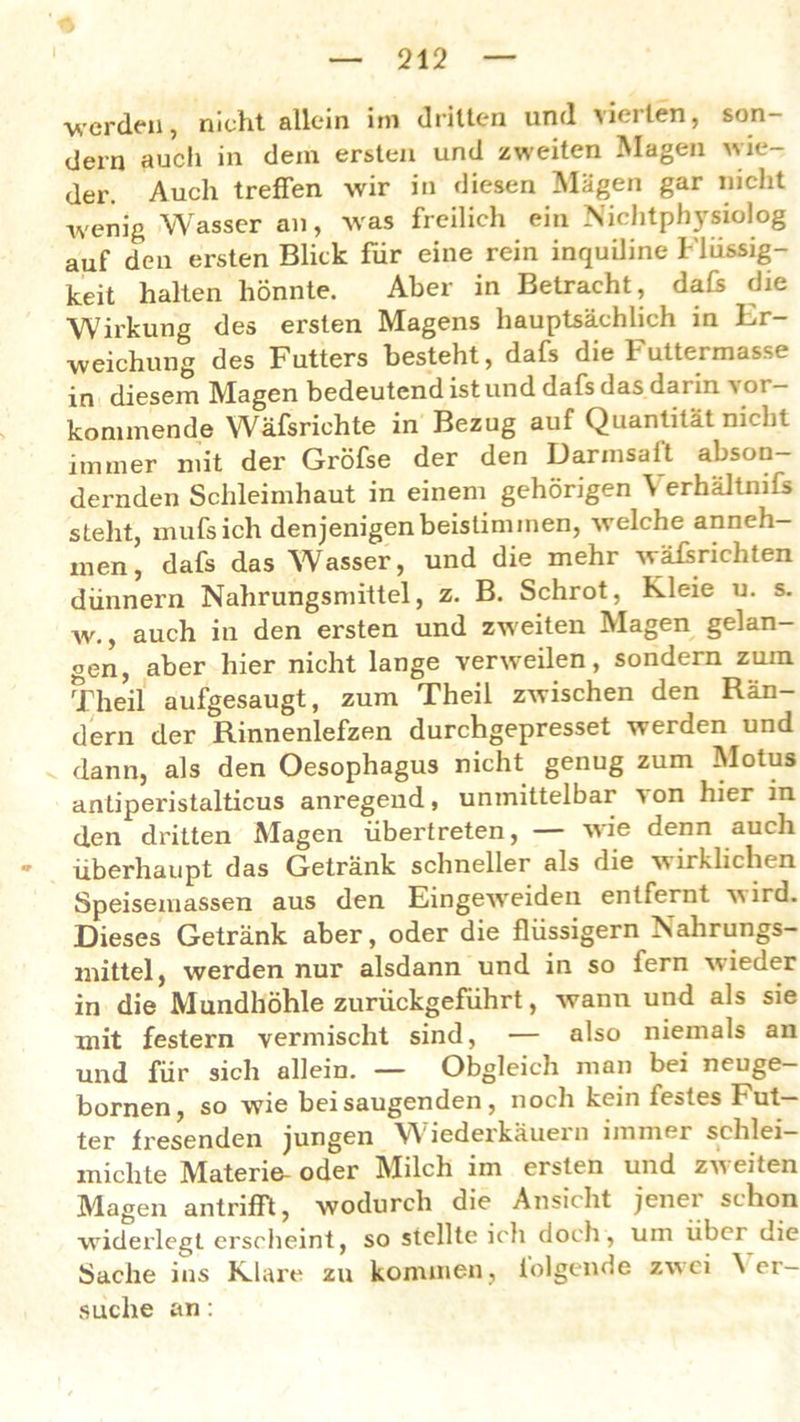 werden, nicht allein im dritten und vierten, son- dern auch in dem ersten und zweiten Magen wie- der. Auch treffen wir in diesen Mägen gar nicht wenig Wasser an, was freilich ein Nichtphysiolog auf den ersten Blick für eine rein inquiline Flüssig- keit halten hönnte. Aber in Betracht, dafs die Wirkung des ersten Magens hauptsächlich in Er- weichung des Futters besteht, dafs die Futtermasse in diesem Magen bedeutend ist und dafs das darin vor- kommende Wäfsrichte in Bezug auf Quantität nicht immer mit der Gröfse der den Darmsaft abson- dernden Schleimhaut in einem gehörigen \ erhältmfs steht, mufsich denjenigen beistimmen, welche anneh- men , dafs das Wasser, und die mehr wäffrichten dünnem Nahrungsmittel, z. B. Schrot, Kleie u. s. w., auch in den ersten und zweiten Magen gelan- gen, aber hier nicht lange verweilen, sondern zum Theil aufgesaugt, zum Theil zwischen den Rän- dern der Rinnenlefzen durchgepresset werden und dann, als den Oesophagus nicht genug zum Motus anliperistalticus anregend, unmittelbar von hier in den dritten Magen übertreten, wie denn auch • überhaupt das Getränk schneller als die w irklichen Speisemassen aus den Eingeweideu entfernt wird. Dieses Getränk aber, oder die flüssigem Nahrungs- mittel, werden nur alsdann und in so fern wieder in die Mundhöhle zurückgeführt, wann und als sie mit festem vermischt sind, — also niemals an und für sich allein. — Obgleich man bei neuge— bornen, so wie bei saugenden, noch kein iestes Fut Igj* fresenden jungen VY ledexkäuein immer schlei michte Materie oder Milch im ersten und zweiten Magen antrifft, wodurch die Ansicht jenei schon widerlegt erscheint, so stellte ich doch, um übci die Sache ins Klare zu kommen , iolgende zwei \ er- suche an :