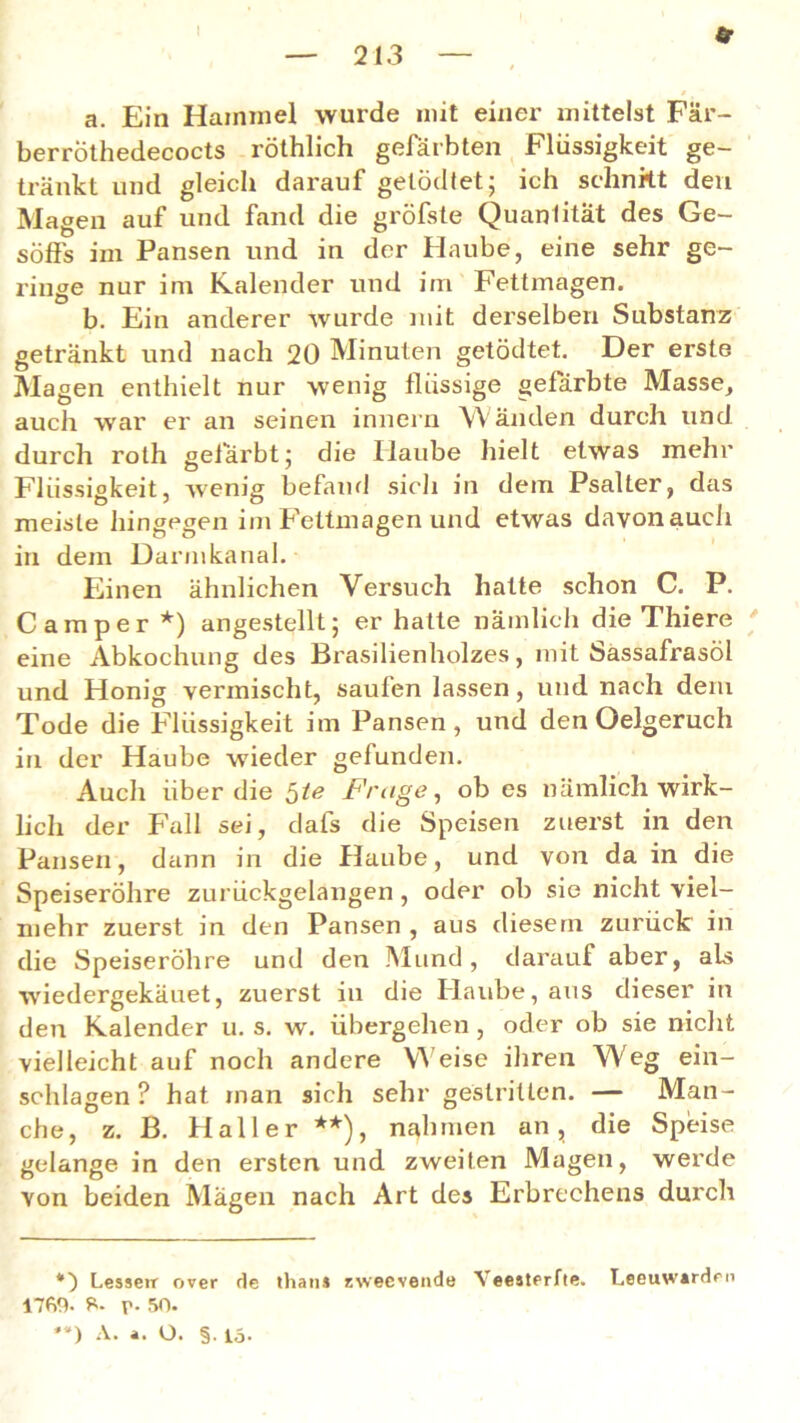 213 a. Ein Hammel wurde mit einer mittelst Fär- berrothedecocts röthlich gefärbten Flüssigkeit ge- tränkt und gleich darauf gelödtet; ich schnitt den Magen auf und fand die gröfste Quantität des Ge- söffs im Pansen und in der Haube, eine sehr ge- ringe nur im Kalender und im Fettmagen. b. Ein anderer wurde mit derselben Substanz getränkt und nach 20 Minuten getödtet. Der erste Magen enthielt nur wenig flüssige gefärbte Masse, auch war er an seinen innern Wänden durch und durch roth gefärbt; die Ilaube hielt etwas mehr Flüssigkeit, wenig befand sich in dem Psalter, das meiste hingegen im Fettmagen und etwas davonauch in dem Darmkanal. Einen ähnlichen Versuch hatte schon C. P. Camper *) angestellt; er hatte nämlich die Thiere eine Abkochung des Brasilienholzes, mit Sassafrasöl und Honig vermischt, saufen lassen, und nach dem Tode die Flüssigkeit im Pansen , und den Oelgeruch in der Haube wieder gefunden. Auch über die ^te Frage, ob es nämlich wirk- lich der Fall sei, dafs die Speisen zuerst in den Pansen, dann in die Haube, und von da in die Speiseröhre zurückgelangen , oder ob sie nicht viel- mehr zuerst in den Pansen , aus diesem zurück in die Speiseröhre und den Mund, darauf aber, als wiedergekäuet, zuerst in die Haube, aus dieser in den Kalender u. s. w. übergehen , oder ob sie nicht vielleicht auf noch andere Weise ihren Weg ein- schlagen ? hat man sich sehr gestritten. — Man- che, z. B. Haller **), nahmen an, die Speise gelange in den ersten und zweiten Magen, werde von beiden Mägen nach Art des Erbrechens durch *) Lesseir over de thans zweevende Yeesterfte. Leeuwsrden 1760. 6. p. 50.