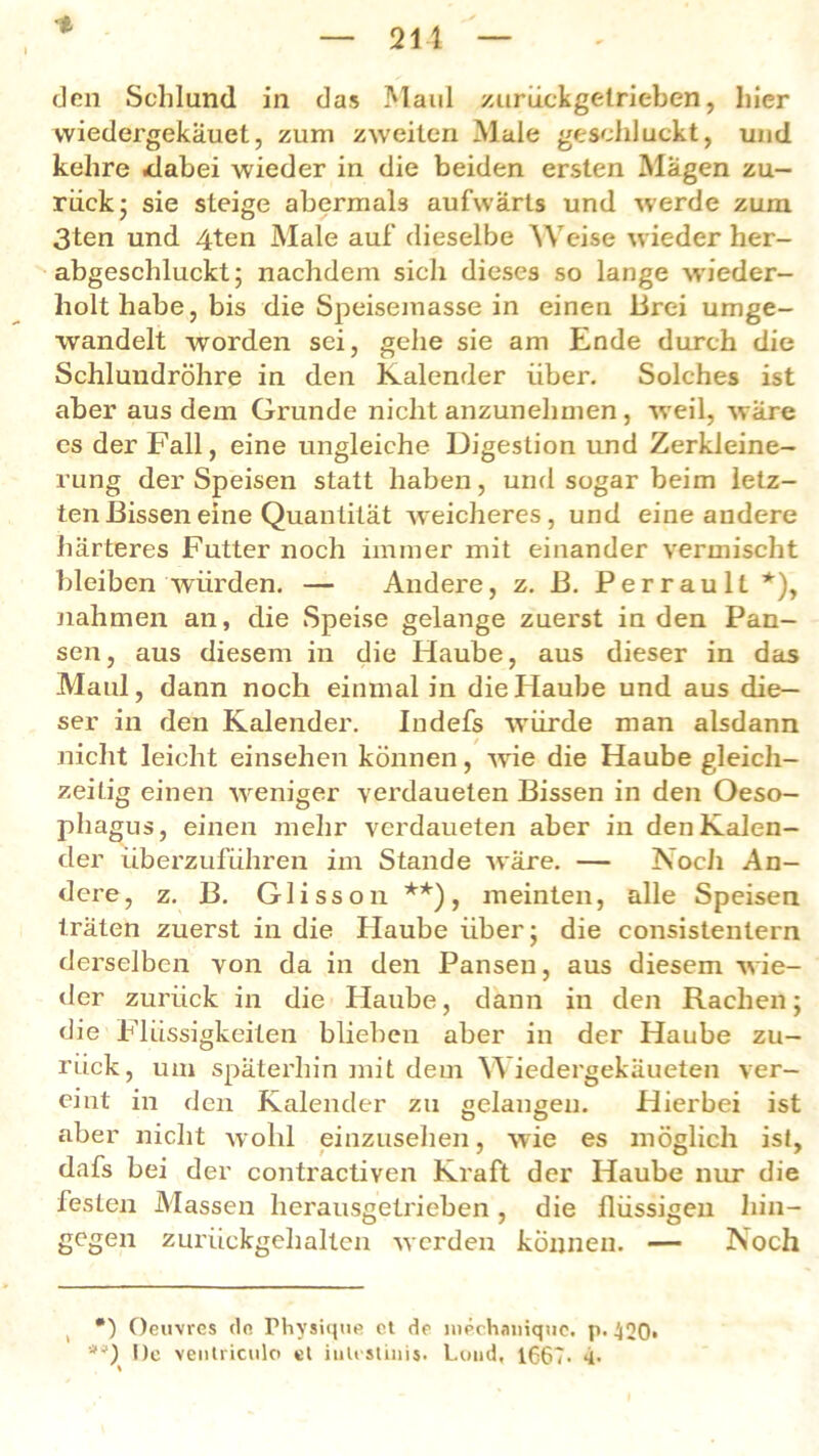 vviedergekäuet, zum zweiten Male geschluckt, und kehre .dabei wieder in die beiden ersten Magen zu- rück ; sie steige abermals aufwärts und werde zum 3ten und 4ten Male auf dieselbe Weise wieder her- abgeschluckt; nachdem sich dieses so lange wieder- holt habe, bis die Speisemasse in einen Brei umge- wandelt worden sei, gehe sie am Ende durch die Schlundröhre in den Kalender über. Solches ist aber aus dem Grunde nicht anzunehmen, weil, wäre es der Fall, eine ungleiche Digestion und Zerkleine- rung der Speisen statt haben, und sogar beim letz- ten Bissen eine Quantität weicheres, und eine andere härteres Futter noch immer mit einander vermischt bleiben würden. — Andere, z. B. Perraull* *), nahmen an, die Speise gelange zuerst in den Pan- sen, aus diesem in die Haube, aus dieser in das Maul, dann noch einmal in die Haube und aus die- ser in den Kalender. Indefs würde man alsdann nicht leicht einsehen können, wie die Haube gleich- zeitig einen weniger verdaueten Bissen in den Oeso- phagus, einen mehr verdaueten aber in den Kalen- der überzuführen im Stande wäre. — Noch An- dere, z. B. Glisson **), meinten, alle Speisen träten zuerst in die Haube über; die consistentern derselben von da in den Pansen, aus diesem wie- der zurück in die Haube, dann in den Rachen; die Flüssigkeiten blieben aber in der Haube zu- rück, um späterhin mit dem Wiedergekäueten ver- eint in den Kalender zu gelangen. Hierbei ist aber nicht wohl einzusehen, wie es möglich ist, dafs bei der contractiven Kraft der Haube nur die festen Massen herausgetrieben, die flüssigen hin- gegen zurückgehalten werden können. — Noch Oeuvres de Physique et de luechauiquc. p*420> *0 De venlriculo et iiilestüiis. Lund, 1667- 4-