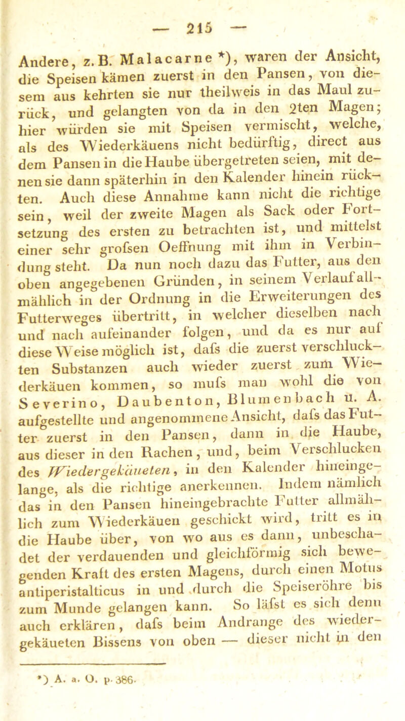 Andere, z. B. Malacarne *), waren der Ansicht, die Speisen kämen zuerst in den Pansen, von die- sem aus kehrten sie nur theilweis in das Maul zu- rück, und gelangten von da in den 2ten Magen; hier ’würden sie mit Speisen vermischt, welche, als des Wiederkäuens nicht bedürftig, direct aus dem Pansen in die Haube übergeLreten seien, mit de- nen sie dann späterhin in den lvalender hinein rück- ten. Auch diese Annahme kann nicht die richtige sein, weil der zweite Magen als Sack oder Fort- setzung des ersten zu betrachten ist, und mittelst einer sehr grofsen Oeffhung mit ihm in \eibin- dung steht. Da nun noch dazu das Futter, aus den oben angegebenen Gründen, in seinem \ei laut all mählich in der Ordnung in die Erweiterungen des Futterweges Übertritt, in welcher dieselben nach und nach aufeinander lolgen, und da es nur auf diese W eise möglich ist, dafs die zuerst verschluck- ten Substanzen auch wieder zuerst zum W ie— derkäuen kommen, so mufs man wohl die von Severino, Daubenton, Blumenbach u. A. aufgestellte und angenommene Ansicht, dafs das Fut- ter zuerst in den Pansen, dann in die Haube, aus dieser in den Rachen, und, beim Verschlucken des Jf^iedergekäueten, in den Kalender hineinge- lange, als die richtige anerkennen. Indem nämlich das in den Pansen hineingebrachte butter allmäh- lich zum Wiederkäuen geschickt wird, tritt es in die Haube über, von wo aus es dann, unbescha- det der verdauenden und gleichförmig sich bewe- genden Kraft des ersten Magens, durch einen Motiis antiperistalticus in und .durch die Speisei öhie bis zum Munde gelangen kann. So läfst es sich denn auch erklären, dafs beim Andrange des wieder- gekäueten Bissens von oben — dieser nicht ni den