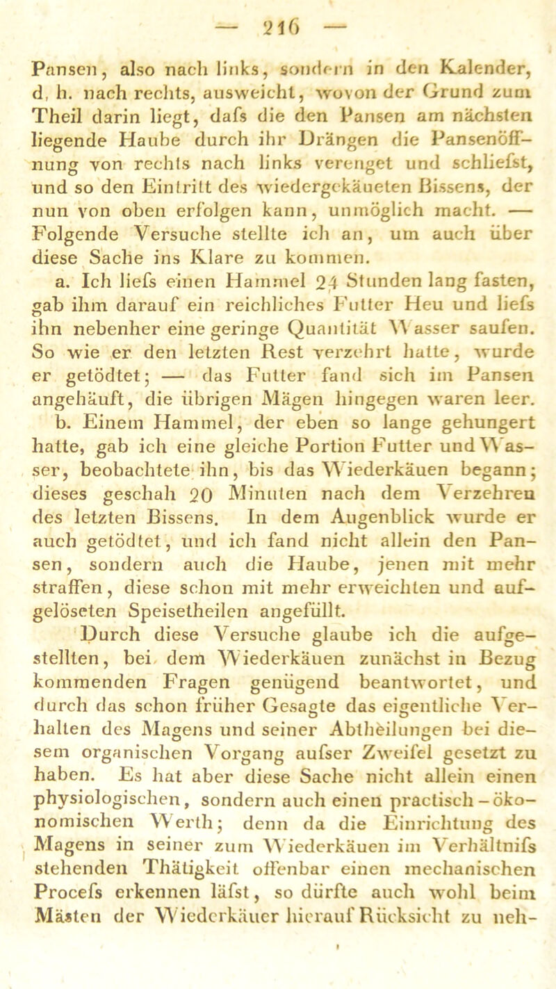 21(i Pansen, also nach links, sondern in den Kalender, d, h. nach rechts, ausweicht, wovon der Grund zum Theil darin liegt, dafs die den Pansen am nächsten liegende Haube durch ihr Drängen die PansenöfF- nung von rechts nach links verenget und schliefst, und so den Eintritt des wiedergekäueten Bissens, der nun von oben erfolgen kann, unmöglich macht. — Folgende Versuche stellte ich an, um auch über diese Sache ins Klare zu kommen. a. Ich liefs einen Hammel 24 Stunden lang fasten, gab ihm darauf ein reichliches Futter Heu und liefs ihn nebenher eine geringe Quantität asser saufen. So wie er den letzten Rest verzehrt hatte, wurde er getödtet; — das Futter fand sich im Pansen angehäuft, die übrigen Magen hingegen waren leer. b. Einem Hammel, der eben so lange gehungert hatte, gab ich eine gleiche Portion Futter und Was- ser, beobachtete ihn, bis das Wiederkäuen begann; dieses geschah 20 Minuten nach dem ^ erzehren des letzten Bissens. In dem Augenblick wurde er auch getödtet, und ich fand nicht allein den Pan- sen, sondern auch die Haube, jenen mit mehr straffen, diese schon mit mehr erweichten und auf- gelöseten Speisetheilen angefüllt. Durch diese Versuche glaube ich die aufge- stellten, bei dem Wiederkäuen zunächst in Bezug kommenden Fragen genügend beantwortet, und durch das schon früher Gesagte das eigentliche Ver- halten des Magens und seiner Abteilungen bei die- sem organischen Vorgang aufser Zweifel gesetzt zu haben. Es hat aber diese Sache nicht allein einen physiologischen, sondern auch einen practisch-öko- nomischen Werth; denn da die Einrichtung des Magens in seiner zum Wiederkäuen im Verhältnifs stehenden Thäligkeit offenbar einen mechanischen Procefs erkennen läfst, so dürfte auch wohl beim Mästen der W iederkäuer hierauf Rücksicht zu neh-