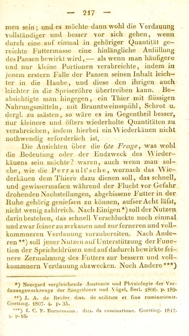 men sein; und es möchte dann wohl die Verdauung vollständiger und besser vor sich gehen, wenn durch eine auf einmal in gehöriger Quantität ge- reichte Futtermasse eine hinlängliche Anlüllung des Pansen bewirkt wird,;— als wenn man häufigere und nur kleine Portionen verabreichte, indem in jenem erstem Falle der Pansen seinen Inhalt leich- ter in die Haube, und diese den ihrigen auch leichter in die Speiseröhre übertreiben kann. Be- absichtigte man hingegen, ein Thier mit flüssigen Nahrungsmitteln, mit Branntweinsspühl, Schrot u. dergl. zu inästen, so wäre es im Gegentheil besser, nur kleinere und öfters wiederholte Quantitäten zu verabreichen, indem hierbei ein Wiederkäuen nicht nothwendig erforderlich ist. Die Ansichten über die ßte Frage, was wohl die Bedeutung oder der Endzweck des W ieder— käuens sein möchte? waren, auch wenn man sol- che, wie die Perraul t’sc he, wornach das Wie- derkäuen dem Thiere dazu dienen soll, das schnell, und gewissermafsen während der Flucht vor Gefahr drohenden Nachstellungen, abgebissene Futter in der Ruhe gehörig geniefsen zu können, aufser Acht läfst, nicht wenig zahlreich. Nach Einigen*) soll der Nutzen darin bestehen, das schnell Verschluckte noch einmal und zwar feiner zu zerkauen und zur ferneren und voll— kommneren Verdauung vorzubereiten. Nach Ande- ren**) soll jener Nutzen auf Unterstützung derFunc- tion der Speicheldrüsen und auf dadurch bewirkte fei- nere Zermalmung des Futters zur bessern und voll- kommnern Verdauung abzwecken. Noch Andere***) *) Neergard vergleichende Anatomie und Physiologie der Ver- dauungswerkzeuge der Saugethiere und V ögel, ßerl. 1806- p* 189- J. A. de Reider diss. de ulilitate et fine ruininationis. Goetting. 1807- 4- p. 35. ,T. C. Y. Ronieiiiaun , diss. de ruminationc. Goetting. 1812- U p*l6«