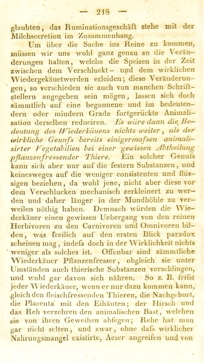 glaubten, das Ruminationsgeschaft stehe mit der Milchsecretion im Zusammenhang. Um über die Sache ins Reine zu kommen, müssen wir uns wohl ganz genau an die Verän- derungen halten, welche die Speisen in der Zeit zwischen dem Verschluckt- und dem wirklichen Wiedergekäuetwerden erleiden; diese Veränderun- gen, so verschieden sie auch von manchen Schrift- stellern angegeben sein mögen, lassen sich doch sammtlich auf eine begonnene und im bedeuten- dem oder mindern Grade fortgerückte Animali- sation derselben reduciren. Es wäre dann diex Be- deutung des JEiederkäuens nichts weiter, als der wirkliche Genufs bereits einigermafsen animali- sirter Eegetabilien bei einer gewissen yibtheilung pflanzenfressender Thiere. Ein solcher Genufs kann sich aber nur auf die festem Substanzen, und keinesweges auf die weniger consistenten und flüs- sigen beziehen, da wohl jene, nicht aber diese vor dem Verschlucken mechanisch zerkleinert zu wer- den und daher länger in der Mundhöhle zu ver- weilen nöthig haben. Demnach würden die V ie- derkäuer einen gewissen Uebergang von den reinen Herbivoren zu den Carnivoren und Omnivoren bil- den, was freilich auf den ersten Blick paradox scheinen mag , indefs doch in der V irklichkeit nichts weniger als solches ist. Offenbar sind sämmlliche Wiederkäuer Pflanzenfresser, obgleich sie unter Umständen auch thierische Substanzen verschlingen, und wohl gar davon sich nähren. So z. B. frifst jeder Wiederkäuer, wenn er nur dazu kommen kann, gleich den fleischfressenden Thieren, die Nachgeburt, die Placentä miL den Eihäuten; der Hirsch und das Reh verzehren den animalischen Bast, welchen sie von ihren Geweihen abfegen; Rehe hat man <zar nicht selten, und zwar, ohne dafs wirklicher r» ' Nahrungsmangel exislirte, Aescr angreifen und von