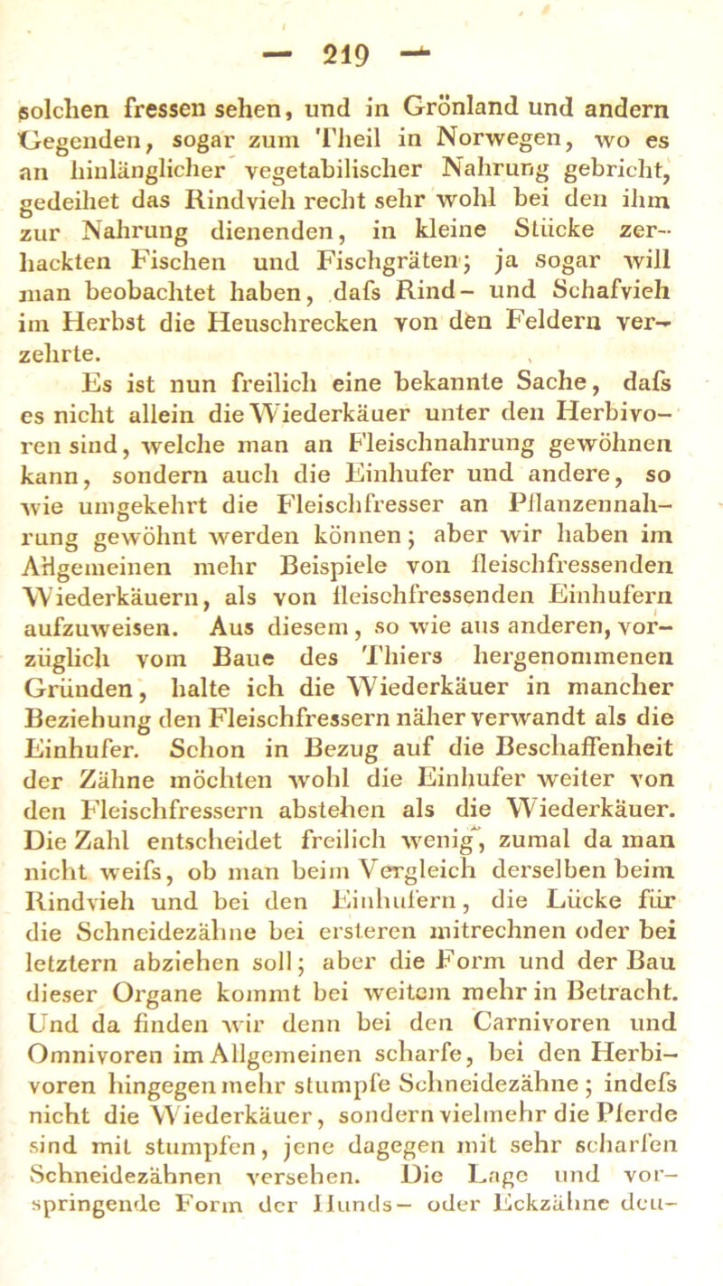 solchen fressen sehen, und in Grönland und andern Gegenden, sogar zum Tlieil in Norwegen, wo es an hinlänglicher vegetabilischer Nahrung gebricht, gedeihet das Rindvieh recht sehr wohl bei den ihm zur Nahrung dienenden, in kleine Stücke zer- hackten Fischen und Fischgräten; ja sogar will man beobachtet haben, dafs Rind- und Schafvieh im Herbst die Heuschrecken von den Feldern ver- zehrte. Es ist nun freilich eine bekannte Sache, dafs es nicht allein die Wiederkäuer unter den Herbivo- ren sind, welche man an Fleischnahrung gewöhnen kann, sondern auch die Einhufer und andere, so wie umgekehrt die Fleischfresser an Pflanzennah- rung gewöhnt werden können; aber wir haben im Allgemeinen mehr Beispiele von ileischfressenden Wiederkäuern, als von Ileischfressenden Einhufern aufzuweisen. Aus diesem , so wie aus anderen, vor- züglich vom Baue des Thiers hergenommenen Gründen, halte ich die Wiederkäuer in mancher Beziehung den Fleischfressern näher verwandt als die Einhufer. Schon in Bezug auf die Beschaffenheit der Zähne möchten wohl die Einhufer weiter von den Fleischfressern abstehen als die Wiederkäuer. Die Zahl entscheidet freilich wenig, zumal da man nicht weifs, ob man beim Vergleich derselben beim Rindvieh und bei den Einhufern, die Lücke für die Schneidezähne bei ersteren mitrechnen oder bei letztem abziehen soll; aber die Form und der Bau dieser Organe kommt bei weitem mehr in Betracht. Und da finden wir denn bei den Carnivoren und Omnivoren im Allgemeinen scharfe, bei den Herbi— voren hingegen mehr stumpfeSchneidezähne; indefs nicht die Wiederkäuer, sondern vielmehr die Pferde sind mit stumpfen, jene dagegen mit sehr scharfen Schneidezähnen versehen. Die Lage und vor— springende Form der Hunds— oder Eckzähnc deu-