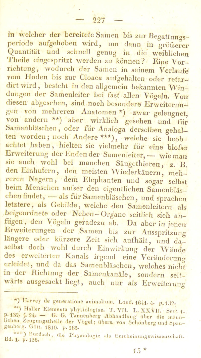 in welcher der bereitete Samen bis zur Begattun^s- periode aufgehoben wird, um dann in gröfserer Quantität und schnell genug in die weiblichen Theile eingespritzt werden zu können? Eine Vor- richtung, wodurch der Samen in seinem Verlaufe vom Hoden bis zur Cloaca aufgehalten oder retar- dirt wird, besteht in den allgemein bekannten Win- dungen der Samenleiter bei fast allen Vögeln. Von diesen abgesehen, sind noch besondere Erweiterun- gen von mehreren Anatomen *) zwar geleugnet, von andern **) aber wirklich gesehen und für Samenbläschen, oder für Analoga derselben gehal- ten worden; noch Andere***), welche sie beob- achtet haben, hielten sie vielmehr für eine blofse Erweiterung der Endender Samenleiter,— wie man sie auch wohl bei manchen Säugethieren, z. B. den Einhufern, den meisten Wiederkäuern, meh- reren Nagern, dem Eleplianten und sogar selbst beim Menschen aufser den eigentlichen Samenbläs- chen findet, — als für Samenbläschen, und sprachen letztere, als Gebilde, welche den Samenleitern als beigeordnete oder Neben-Organe seitlich sich an- fügen, den Vögeln geradezu ab. Da aber in jenen Ei Weiterungen der Samen bis zur Ausspritzung längere oder kürzere Zeit sich aufhält, und da- selbst doch wohl durch Einwirkung der Wände des erweiterten K.anals irgend eine Veränderung erleidet, und da das Samenbläschen, welches nicht in der Richtung der Samenkanäle, sondern seit- wärts ausgesackt liegt, auch nur als Erweiterung *) Harvey de generatione aniinalium. Lotid. 1641. 4« p. 139. **) Haller Eleineuta physiologiae. T. Vif. L. XXVII. SecM. P-132. §• 24- — G. G. Tanneuherg Abhandlung über die männ- lichen Zengungstheile der Vögel; übers, von Schönberg und 6i.au- geuherg. Gött. 1810. p. 265- n, . ? 'jrdach, die Physiologie als Erscheimmgswisseuschali. üU. l. p. 136. 1.5 *
