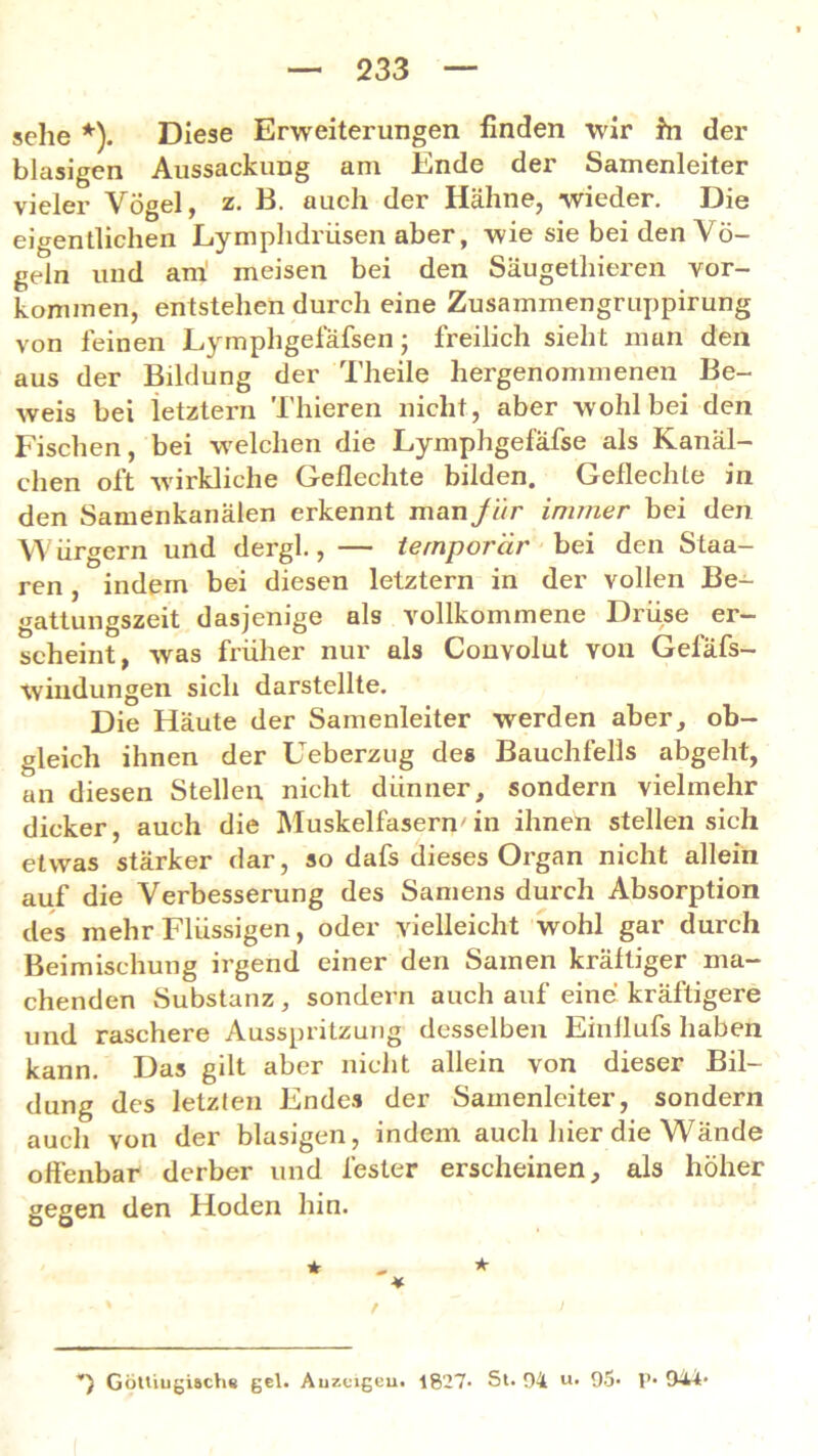 sehe *). Diese Erweiterungen finden wir hi der blasigen Aussackung am Ende der Samenleiter vieler Vögel, z. B. auch der Hähne, wieder. Die eigentlichen Lymphdriisen aber, wie sie bei den Vö- geln und ani meisen bei den Säugelliieren Vor- kommen, entstehen durch eine Zusammengruppirung von feinen Lymphgefafsen ; freilich sieht man den aus der Bildung der Theile hergenommenen Be- weis bei letztem Thieren nicht, aber wohl bei den Fischen, bei welchen die Lymphgefäfse als Kanäl- chen oft -wirkliche Geflechte bilden. Geflechte in den Samenkanälen erkennt man Jur immer bei den Würgern und dergl., — temporär bei den Staa- ren, indem bei diesen letztem in der vollen Be- gattungszeit dasjenige als vollkommene Drüse er- scheint, was früher nur als Convolut von Gefafs- wiudungen sich darstellte. Die Häute der Samenleiter werden aber, ob- gleich ihnen der Ueberzug des Bauchfells abgeht, an diesen Stellen nicht dünner, sondern vielmehr dicker, auch die Muskelfasern'in ihnen stellen sich etwas stärker dar, so dafs dieses Organ nicht allein auf die Verbesserung des Samens durch Absorption des mehr Flüssigen, oder vielleicht wohl gar durch Beimischung irgend einer den Samen kräftiger ma- chenden Substanz, sondern auch auf eine kräftigere und raschere Ausspritzung desselben Einflufs haben kann. Das gilt aber nicht allein von dieser Bil- dung des letzten Endes der Samenleiter, sondern auch von der blasigen, indem auch liier die Wände offenbar derber und fester erscheinen, als höher gegen den Hoden hin. * * * - - * / I *) Göttiugisch« gel. Auzcigeu. 1827- St. 04 u- 95» P* 944*