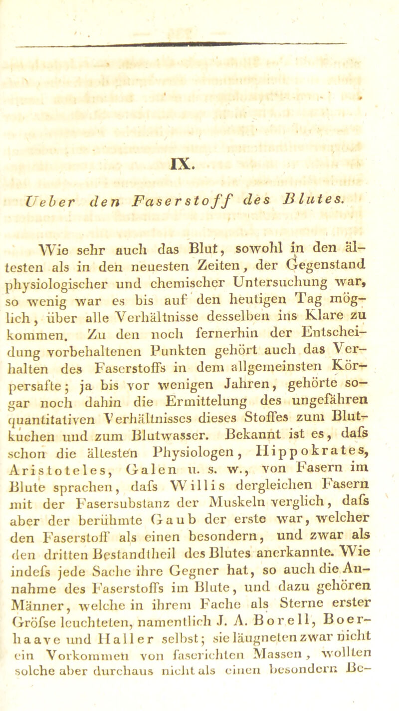 IX. lieber den Faserstoff des Blutes. Wie sehr auch das Blut, sowohl in den äl- testen als in den neuesten Zeiten, der Gegenstand physiologischer und chemischer Untersuchung war, so wenig war es bis auf den heutigen I ag mög- lich , über alle Verhältnisse desselben ins Klare zu kommen. Zu den noch fernerhin der Entschei- dung vorbehaltenen Punkten gehört auch das Ver- halten des Faserstoffs in dem allgemeinsten Kör— persafte; ja bis vor wenigen Jahren, gehörte so- gar noch dahin die Ermittelung des ungefähren quantitativen Verhältnisses dieses Stoffes zum Blut- kuchen und zum Blutwasser. Bekannt ist es, dafs schon die ältesten Physiologen, Hippokrates, Aristoteles, Galen u. s. w., von fasern im Blute sprachen, dafs Willis dergleichen fasern mit der Fasersubstanz der Muskeln verglich, dafs aber der berühmte Gaub der erste war, welcher den Faserstoff als einen besondern, und zwar als den dritten Bestandtheil des Blutes anerkannte. Wie indefs jede Sache ihre Gegner hat, so auch die An- nahme des Faserstoffs im Blute, und dazu gehören Männer, weichein ihrem Fache als Sterne erster Gröfse leuchteten, namentlich J. A. Bor eil, Boer- liaave und llaller selbst; sieläugnetenzwar nicht ein Vorkommen von faserichten Massen, wollten solche aber durchaus nicht als einen besondern Be-