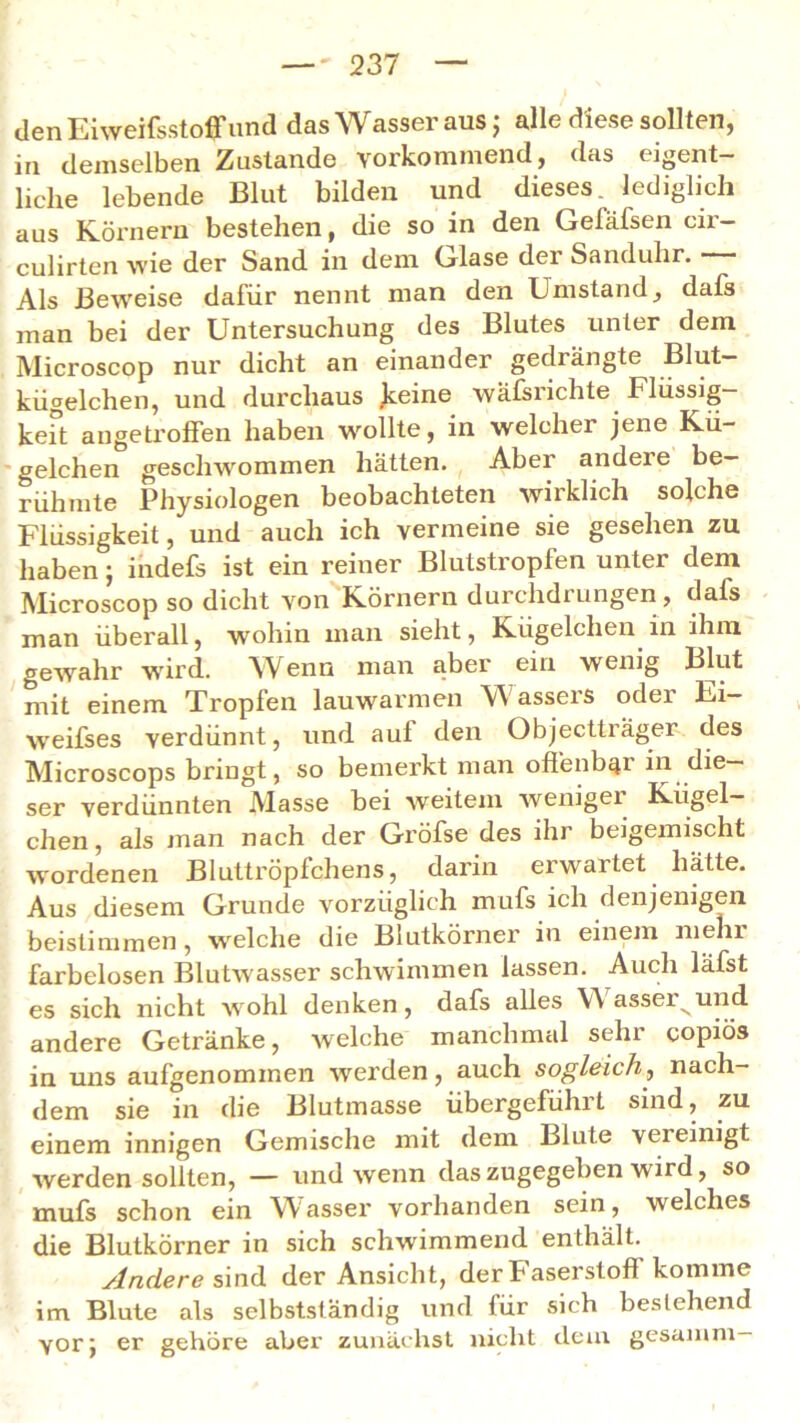 den Eiweifsstoffund das Wasser aus; alle diese sollten, in demselben Zustande vorkommend, das eigent- liche lebende Blut bilden und dieses, lediglich aus Körnern bestehen, die so in den Gefäfsen cir- culirten wie der Sand in dem Glase der Sanduhr. Als Beweise dafür nennt man den Umstand, dafs man bei der Untersuchung des Blutes unter dem Microscop nur dicht an einander gedrängte Blut- kügelchen, und durchaus .keine wäfsrichte Flüssig- keit angetroffen haben wollte, in welcher jene Kü- gelchen geschwommen hätten. Aber andere be- rühmte Physiologen beobachteten wirklich solche Flüssigkeit, und auch ich vermeine sie gesehen zu haben; indefs ist ein reiner Blutstropfen unter dem Microscop so dicht von Körnern durchdrungen , dafs man überall, wohin man sieht, Kügelchen in ihm gewahr wird. Wenn man aber ein wenig Blut mit einem Tropfen lauwarmen W asseis odei Ei— weifses verdünnt, und auf den Objectträger des Microscops bringt, so bemerkt man offenbar in die- ser verdünnten Masse bei weitem weniger Kügel- chen , als man nach der Gröfse des ihr beigemischt wordenen Bluttröpfchens, darin erwartet hätte. Aus diesem Grunde vorzüglich mufs ich denjenigen beistimmen , welche die Blutkörner in einem mehl farbelosen Blutwasser schwimmen lassen. Auch läfst es sich nicht wohl denken, dafs alles W asser^und andere Getränke, welche manchmal sehr copiös in uns aufgenommen werden, auch sogleich, nach- dem sie in die Blutmasse übergeführt sind, zu einem innigen Gemische mit dem Blute vereinigt werden sollten, — und wenn das zugegeben wird, so mufs schon ein Wasser vorhanden sein, welches die Blutkörner in sich schwimmend enthält. Andere sind der Ansicht, der Faserstoff komme im Blute als selbstständig und für sich bestehend vor; er gehöre abei' zunächst nicht dem gesamm—