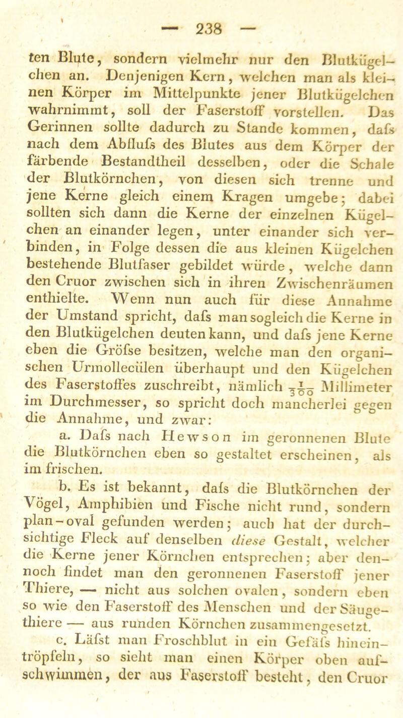 23 8 ten Blute, sondern vielmehr nur den Blutkügel- chen an. Denjenigen Kern, welchen man als klei- nen Körper im Mittelpunkte jener Blutkügelchen wahrnimmt, soll der Faserstoff vorstellen. Das Gerinnen sollte dadurch zu Stande kommen, dafs nach dem Abflufs des Biutes aus dem Körper der färbende Bestandtheil desselben, oder die Schale der Blutkörnchen, von diesen sich trenne und jene Kerne gleich einem Kragen umgebe; dabei sollten sich dann die Kerne der einzelnen Kügel- chen an einander legen, unter einander sich ver- binden, in Folge dessen die aus kleinen Kügelchen bestehende Blutfaser gebildet würde , welche dann den Cruor zwischen sich in ihren Zwischenräumen enthielte. Wenn nun auch für diese Annahme der Umstand spricht, dafs man sogleich die Kerne in den Blutkügelchen deuten kann, und dafs jene Kerne eben die Gröfse besitzen, welche man den organi- schen Urmolleciilen überhaupt und den Kügelchen des Faserstoffes zuschreibt, nämlich Millimeter im Durchmesser, so spricht doch mancherlei gegen die Annahme, und zwar: a. Dafs nach Hewson im geronnenen Blute die Blutkörnchen eben so gestaltet erscheinen, als im frischen. b. Es ist bekannt, dafs die Blutkörnchen der Vögel, Amphibien und Fische nicht rund, sondern plan-oval gefunden werden; auch hat der durch- sichtige Fleck auf denselben diese Gestalt, welcher die Kerne jener Körnchen entsprechen; aber den- noch findet man den geronnenen Faserstoff jener Thiere, — nicht aus solchen ovalen, sondern eben so wie den Faserstoff des Menschen und der Säuge- thiere — aus runden Körnchen zusammengesetzt. c. Läfst man Froschblut in ein Gefäfs hinein- tröpfeln, so sieht man einen Körper oben auf- schwimmen, der aus Faserstoff besteht, den Cruor