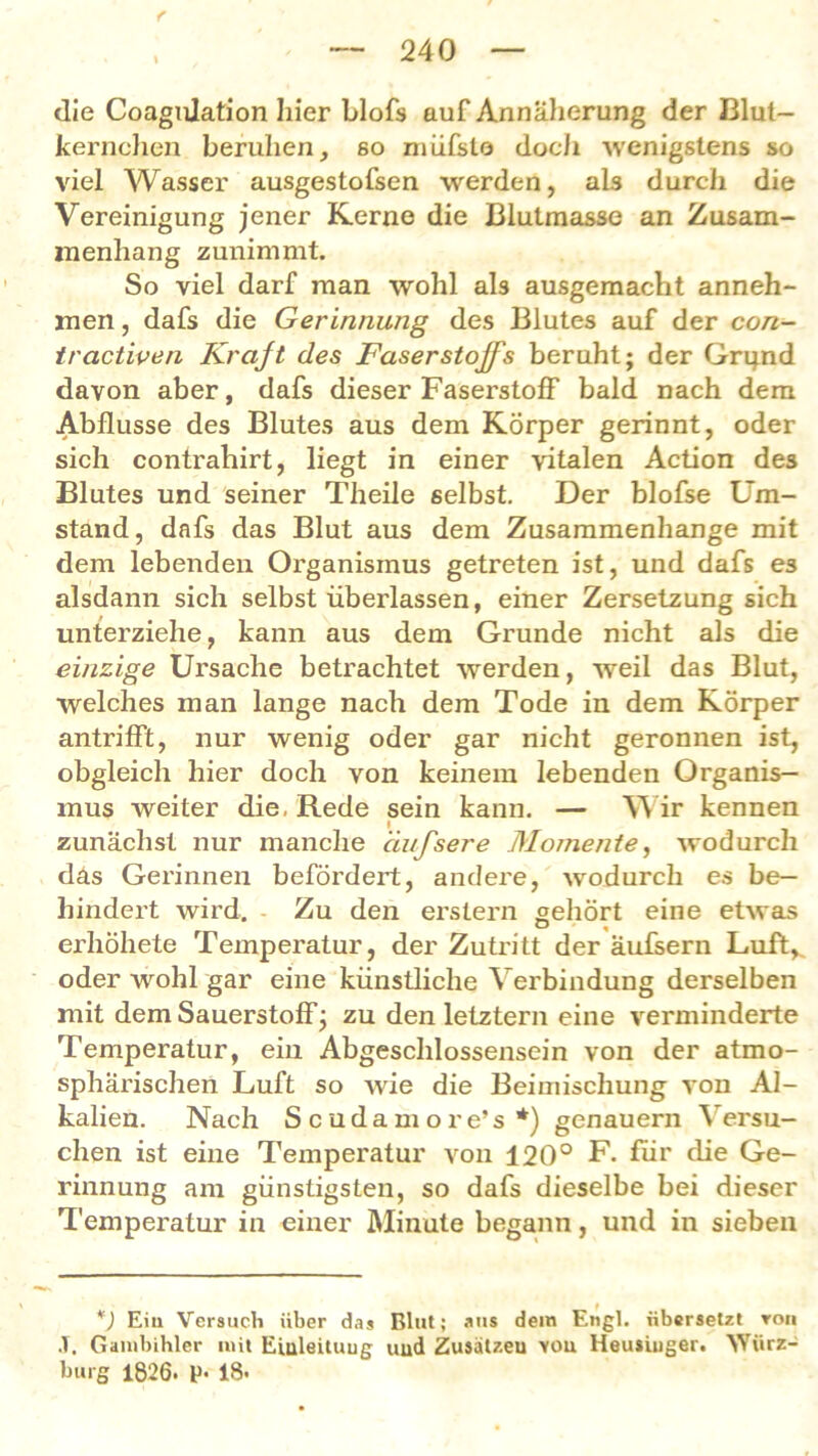 f , — 240 — die Coagulation liier blofs auf Annäherung der Blut- kernchen beruhen, so müfslo doch wenigstens so viel Wasser ausgestofsen werden, als durch die Vereinigung jener Kerne die Blutmasse an Zusam- menhang zunimmt. So viel darf man wohl als ausgemacht anneh- men , dafs die Gerinnung des Blutes auf der con- tractiven Kraft des Faserstoffs beruht; der Grqnd davon aber, dafs dieser Faserstoff bald nach dem Abflüsse des Blutes aus dem Körper gerinnt, oder sich contrahirt, liegt in einer vitalen Action des Blutes und seiner Theile selbst. Der blofse Um- stand, dafs das Blut aus dem Zusammenhänge mit dem lebenden Organismus getreten ist, und dafs es alsdann sich selbst überlassen, einer Zersetzung sich unterziehe, kann aus dem Grunde nicht als die einzige Ursache betrachtet werden, weil das Blut, welches man lange nach dem Tode in dem Körper antrifft, nur wenig oder gar nicht geronnen ist, obgleich hier doch von keinem lebenden Organis- mus weiter die, Rede sein kann. — Wir kennen zunächst nur manche ciufsere Momente, wodurch das Gerinnen befördert, andere, wodurch es be- hindert wird. Zu den erstem gehört eine etwas erhöhete Temperatur, der Zutritt der äufsern Luft, oder wohl gar eine künstliche Verbindung derselben mit dem Sauerstoff; zu den letztem eine verminderte Temperatur, ein Abgeschlossensein von der atmo- sphärischen Luft so wie die Beimischung von Al- kalien. Nach Scudamore’s *) genauem Versu- chen ist eine Temperatur von 120° F. für die Ge- rinnung am günstigsten, so dafs dieselbe bei dieser Temperatur in einer Minute begann, und in sieben *) Eiu Versuch über das Blut; aus dem Engl, übersetzt ron J. Gambihler mit Eialeituug und Zusälzeu you Heusiuger. Würz- burg 1826. p. 18-
