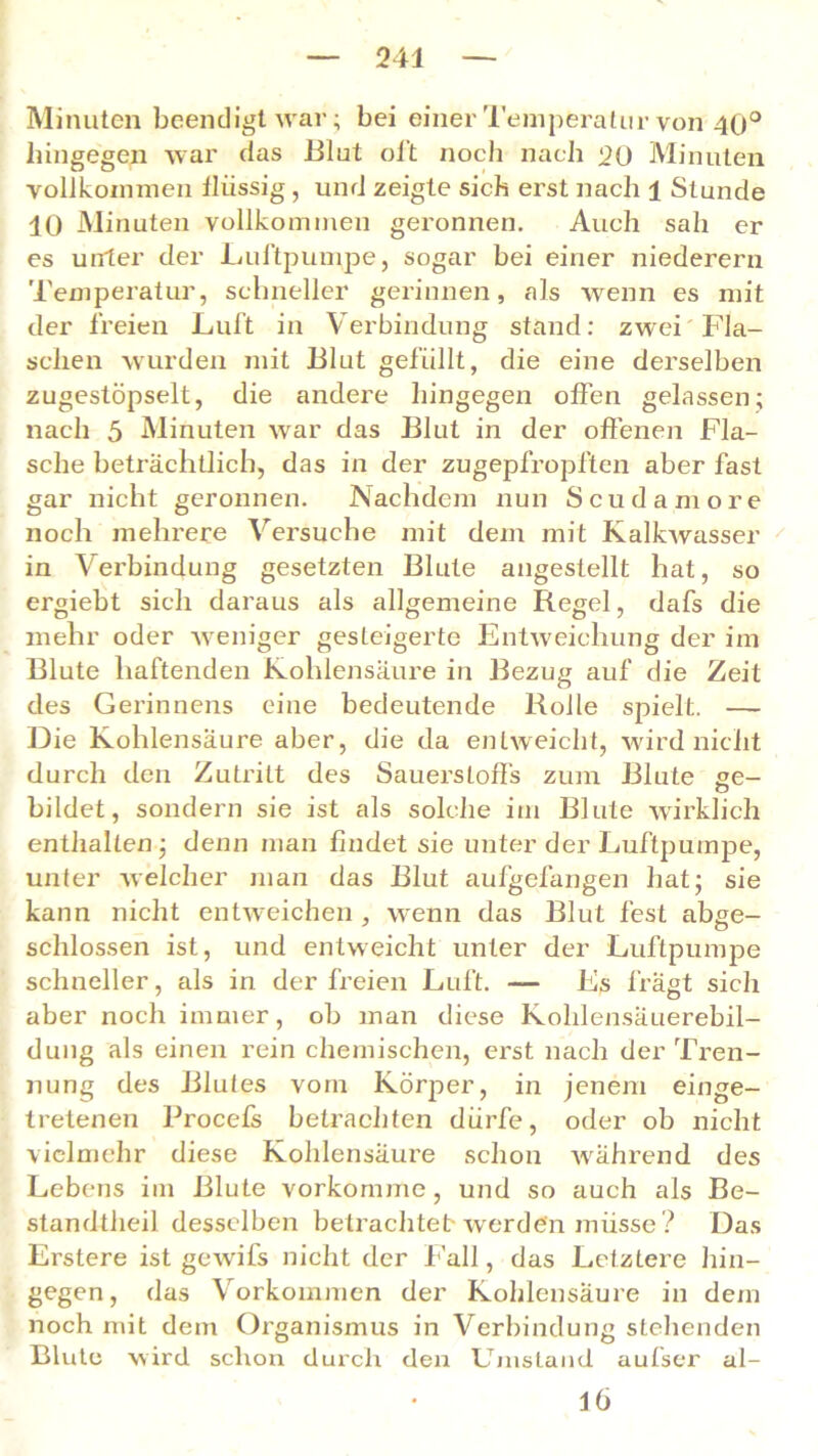 Minuten beendigt war; bei einer Temperatur von 40° hingegen war das Blut oft noch nach 20 Minuten vollkommen flüssig , und zeigte sich erst nach 1 Stunde 10 Minuten vollkommen geronnen. Auch sah er es unter der Luftpumpe, sogar bei einer niederem Temperatur, schneller gerinnen, als wenn es mit der freien Luft in Verbindung stand: zwei Fla- schen wurden mit Blut gefüllt, die eine derselben zugestöpselt, die andere hingegen offen gelassen; nach 5 Minuten war das Blut in der offenen Fla- sche beträchtlich, das in der zugepfropften aber fast gar nicht geronnen. Nachdem nun Scudamore noch mehrere Versuche mit dem mit Kalkwasser in Verbindung gesetzten Blute angestellt hat, so ergiebt sich daraus als allgemeine Regel, dafs die mehr oder weniger gesteigerte Entweichung der im Blute haftenden Kohlensäure in Bezug auf die Zeit des Gerinnens eine bedeutende Rolle spielt. — Die Kohlensäure aber, die da entweicht, wird nicht durch den Zutritt des Sauerstoffs zum Blute ee- bildet, sondern sie ist als solche im Blute wirklich enthalten; denn man findet sie unter der Luftpumpe, unter welcher man das Blut aufgelängen hat; sie kann nicht entweichen , wenn das Blut fest abge- schlossen ist, und entweicht unter der Luftpumpe schneller, als in der freien Luft. — Es frägt sich aber noch immer, ob man diese Kolilensäuerebil- dung als einen rein chemischen, erst nach der Tren- nung des Blutes vom Körper, in jenem einge- tretenen Procefs betrachten dürfe, oder ob nicht vielmehr diese Kohlensäure schon während des Lebens im Blute vorkomme, und so auch als Be- standteil desselben betrachtet- werden müsse ? Das Erstere ist gewüfs nicht der l all, das Letztere hin- gegen, das Vorkommen der Kohlensäure in dem noch mit dem Organismus in Verbindung stehenden Blute wird schon durch den Umstand aufser al- lö