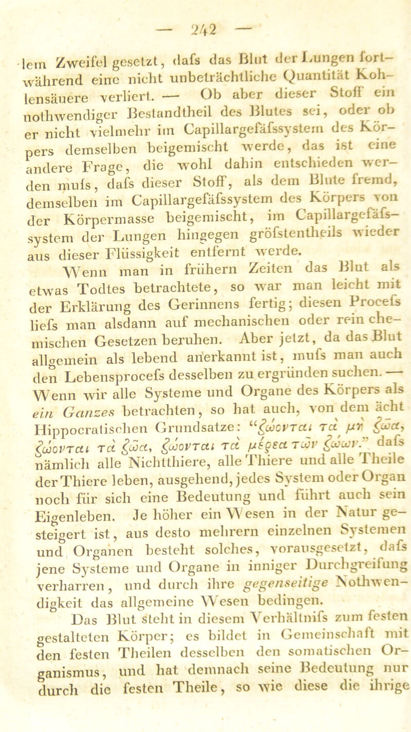 lern Zweifel gesetzt, <lafs das Blut der .Lungen lort während eine nicht unbeträchtliche Quantität Soh- len säuere verliert. — Ob aber dieser Stoff ein nothwendiger Bestandteil des Blutes sei, oder ob er nicht vielmehr iin Capillargefäfssystem des Kör- pers demselben beigemischt werde, das ist eine andere Fra<m, die wohl dahin entschieden wer- den muls, dafs dieser Stoff, als dem Blute fremd, demselben im Capillargefäfssystem des Körpers von der Körpermasse beigemischt, im Capillargcfäfs— System der Lungen hingegen größtenteils wieder aus dieser blussigkeit entfeint weide. Wenn man in frühem Zeiten das Blut als etwas Todtes betrachtete, so war man leicht mit der Erklärung des Gerinnens fertig; diesen Procefs liefs man alsdann auf mechanischen oder rein che- mischen Gesetzen beruhen. Aber jetzt, da das Blut allaemein als lebend anerkannt ist, mufs man auch den Lebensprocefs desselben zu ergründen suchen. — Wenn wir alle Systeme und Organe des Körpers als ein Ganzes betrachten, so hat auch, von dem ächt Hippocratischen Grundsätze: “gücvrcu rci pr fact, (’ulOVTCll TCt guct, &0VTCU T06 fJSgECl TCCV güa}l\ dafs nämlich alle Nichtthiere, alleThiere und alle Theile derThiere leben, ausgehend, jedes System oder Organ noch für sich eine Bedeutung und führt auch sein Eigenleben. Je höher ein Wesen in der Natur ge- steigert ist, aus desto mehrern einzelnen Systemen und Organen besteht solches, vorausgesetzt, dafs jene Systeme und Organe in inniger 13urcligreifung verharren und durch ihre gegenseitige Notliwen- digkeit das allgemeine Wesen bedingen. Das Blut steht in diesem Verhältnifs zum festen gestalteten Körper; es bildet in Gemeinschaft mit den festen Theilen desselben den somatischen Or- und hat demnach seine Bedeutung nur ganismus, durch die festen Theile, so wie diese die ihrige