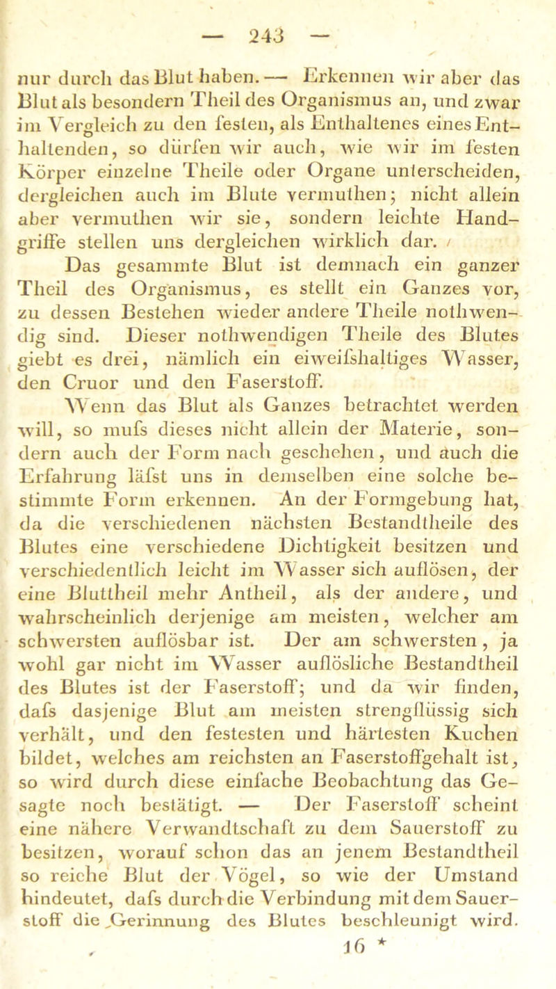 nur durch das Blut haben.— Erkennen wir aber das Blut als besondern Theil des Organismus an, und zwar im Vergleich zu den festen, als Enthaltenes eines Ent- haltenden, so dürfen wir auch, wie wir im festen Körper einzelne Theile oder Organe unterscheiden, dergleichen auch im Blute vermuthen; nicht allein aber vermuthen wir sie, sondern leichte Hand- griffe stellen uns dergleichen wirklich dar. / Das gesammte Blut ist demnach ein ganzer Theil des Organismus, es stellt ein Ganzes vor, zu dessen Bestehen wieder andere Theile nothwen- dig sind. Dieser nothwendigen Theile des Blutes giebt es drei, nämlich ein eiweifshaltiges Wasser, den Cruor und den Faserstoff. Wenn das Blut als Ganzes betrachtet werden will, so mufs dieses nicht allein der Materie, son- dern auch der Form nach geschehen, und auch die Erfahrung läfst uns in demselben eine solche be- stimmte Form erkennen. An der Formgebung hat, da die verschiedenen nächsten Bestandteile des Blutes eine verschiedene Dichtigkeit besitzen und verschiedentlich leicht im Wasser sich auflösen, der eine Blutlheil mehr Antheil, als der andere, und wahrscheinlich derjenige am meisten, welcher am schwersten auflösbar ist. Der am schwersten , ja wohl gar nicht im Wasser auflösliche Bestandteil des Blutes ist der Faserstoff; und da wir finden, dafs dasjenige Blut am meisten strengfliissig sich verhält, und den festesten und härtesten Kuchen bildet, welches am reichsten an Faserstoffgehalt ist, so wird durch diese einfache Beobachtung das Ge- sagte noch bestätigt. — Der Faserstoff scheint eine nähere Verwandtschaft zu dem Sauerstoff zu besitzen, worauf schon das an jenem Bestandtheil so reiche Blut der Vögel, so wie der Umstand hindeutet, dafs durch die Verbindung mit dem Sauer- stoff die „Gei'innung des Blutes beschleunigt wird. Jf) *