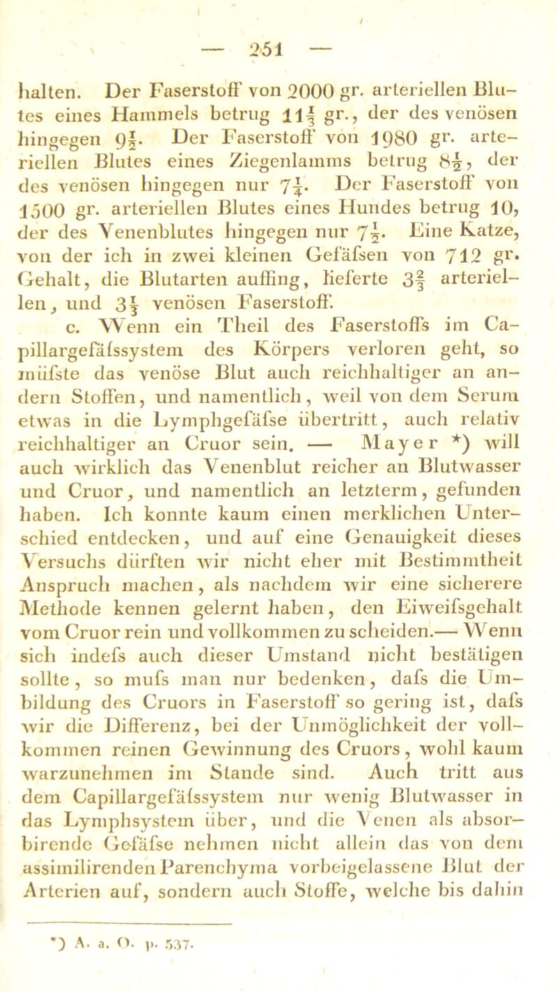 I — 251 — halten. Der Faserstoff von 2000 gr. arteriellen Blu- tes eines Hammels betrug ll-§ gr., der des venösen hingegen 9§. Der Faserstoff von 1980 gr- arte- riellen Blutes eines Ziegenlamms betrug 855 der des venösen hingegen nur 1\. Der Faserstoff von 1500 gr. arteriellen Blutes eines Hundes betrug 10? der des Yenenblutes hingegen nur 75* Eine Katze, von der ich in zwei kleinen Gefäfsen von 712 gr. Gehalt, die Blutarten auffing, lieferte 3§ arteriel- len, und 3| venösen Faserstoff. c. Wenn ein Theil des Faserstoffs im Ca- pillargefafssystem des Körpers verloren geht, so inüfste das venöse Blut auch reichhaltiger an an- dern Stoffen, und namentlich, weil von dem Serum etwas in die Lymphgefäfse Übertritt, auch relativ reichhaltiger an Cruor sein. — Mayer *) will auch wirklich das Venenblut reicher an Blutwasser und Cruor, und namentlich an letzterm , gefunden haben. Ich konnte kaum einen merklichen Unter- schied entdecken, und auf eine Genauigkeit dieses Versuchs dürften wir nicht eher mit Bestimmtheit Anspruch machen, als nachdem wir eine sicherere Methode kennen gelernt haben, den Eiweifsgehalt vom Cruor rein und vollkommen zu scheiden.— Wenn sich indefs auch dieser Umstand nicht bestätigen sollte, so mufs man nur bedenken, dafs die Um- bildung des Cruors in Faserstoff so gering ist, dafs wir die Differenz, bei der Unmöglichkeit der voll- kommen reinen Gewinnung des Cruors , wohl kaum warzunehmen im Stande sind. Auch tritt aus dem Capillargefäfssystem nur wenig Blutwasser in das Lymphsystem über, und die Venen als absor— bircnde Gelafse nehmen nicht allein das von dem assimilirenden Parenchyma vorbeigelassene Blut der Arterien auf, sondern auch Stoffe, welche bis dahin ) A. a. o. 1>. 537.