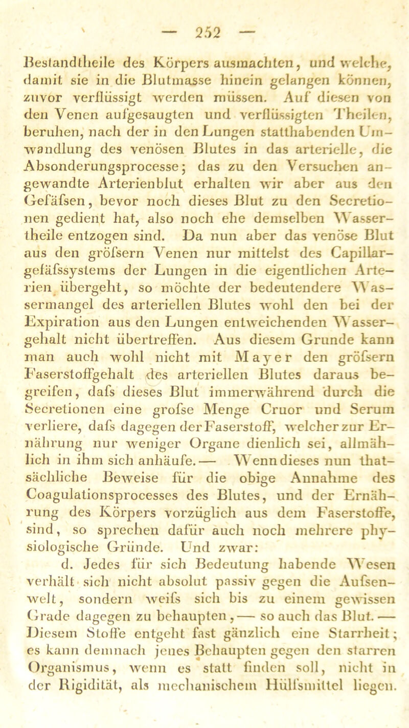 Bestandteile des Körpers ausmachten, und welche, damit sie in die Blutmasse hinein gelangen können, zuvor verllüssigt werden müssen. Auf’ diesen von den Venen aufgesaugten und verflüssigten Theilen, beruhen, nach der in den Lungen statthabenden Um- wandlung des venösen Blutes in das arterielle, die Absonderungsprocesse; das zu den Versuchen an- gewandte Arterienblut erhalten wir aber aus den Gefäfsen, bevor noch dieses Blut zu den Secretio- nen gedient hat, also noch ehe demselben Wasser- theile entzogen sind. Da nun aber das venöse Blut aus den gröfsern Venen nur mittelst des Capillar- gefäfssystems der Lungen in die eigentlichen Arte- rien übergeht, so möchte der bedeutendere Was- sermangel des arteriellen Blutes wohl den bei der Expiration aus den Lungen entweichenden Wasser- gehalt nicht übertreffen. Aus diesem Grunde kann man auch wohl nicht mit Mayer den gröfsern Faserstoffgehalt des arteriellen Blutes daraus be- greifen, dafs dieses Blut immerwährend durch die Secretionen eine grofse Menge Cruor und Serum verliere, dafs dagegen der Faserstoff, welcher zur Er- nährung nur weniger Organe dienlich sei, allmäh- lich in ihm sich anhäufe.— Wenn dieses nun that- sächliche Beweise für die obige Annahme des Coagulationsprocesses des Blutes, und der Ernäh- rung des Körpers vorzüglich aus dem Faserstoffe, sind, so sprechen dafür auch noch mehrere phy- siologische Gründe. Und zwar: d. Jedes für sich Bedeutung habende Wesen verhält sich nicht absolut passiv gegen die Aufsen- welt, sondern Aveils sicli bis zu einem gewissen Grade dagegen zu behaupten ,— so auch das Blut. — Diesem Stoffe entgeht fast gänzlich eine Starrheit; es kann demnach jenes Behaupten gegen den starren Organismus, wenn es statt finden soll, nicht in der Rigidität, als mechanischem Hülfsmiltel liegen.