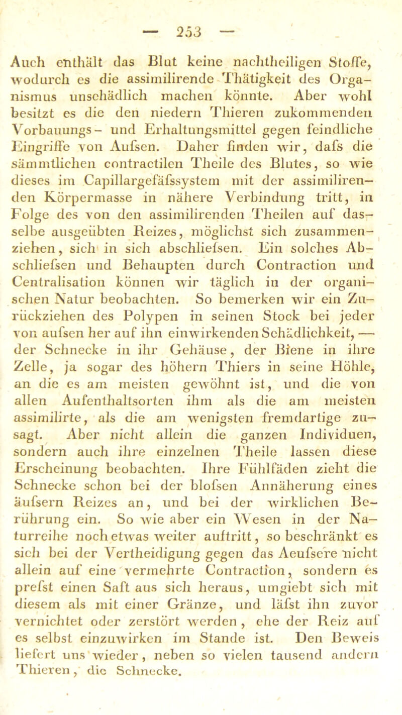 Auch enthält das Blut keine nachteiligen Stoffe, wodurch es die assimilirende Thätigkeit des Orga- nismus unschädlich machen könnte. Aber wohl besitzt es die den niedern Thieren zukommendeu Vorbauungs- und Erhaltungsmittel gegen feindliche Eingriffe von Aufsen. Daher finden wir, dafs die sämmtliclien contractilen Theile des Blutes, so wie dieses im Capillargefäfssystem mit der assimiliren— den Körpermasse in nähere Verbindung tritt, in Folge des von den assimilirenden Theilen auf das- selbe ausgeiibten Reizes, möglichst sich zusammen- ziehen , sich in sich abschliefsen. Ein solches Ab- schliefsen und Behaupten durch Contraction und Centralisation können wir täglich in der organi- schen Natur beobachten. So bemerken wir ein Zu- riickziehen des Polypen in seinen Stock bei jeder von aufsen her auf ihn einwirkenden Schädlichkeit, —• der Schnecke in ihr Gehäuse, der Biene in ihre Zelle, ja sogar des höhern Thiers in seine Höhle, an die es am meisten gewöhnt ist, und die von allen Aufenthaltsorten ihm als die am meisten assimilirte, als die am wenigsten fremdartige zu— sagt. Aber nicht allein die ganzen Individuen, sondern auch ihre einzelnen Theile lassen diese Erscheinung beobachten. Ihre Fiihlfäden zieht die Schnecke schon bei der blofsen Annäherung eines äufsern Reizes an, und bei der wirklichen Be- rührung ein. So wie aber ein Wesen in der Na— turreihe noch etwas weiter auftritt, so beschränkt es sich bei der Vertheidigung gegen das Aeufsere nicht allein auf eine vermehrte Contraction, sondern es prefst einen Saft aus sich heraus, umgiebt sich mit diesem als mit einer Gränze, und läfst ihn zuvor vernichtet oder zerstört werden , ehe der Reiz auf es selbst einzuwirken im Stande ist. Den Beweis liefert uns wieder, neben so vielen tausend andern Thieren, die Schnecke.